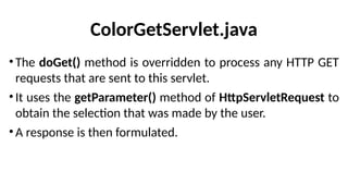ColorGetServlet.java
•The doGet() method is overridden to process any HTTP GET
requests that are sent to this servlet.
•It uses the getParameter() method of HttpServletRequest to
obtain the selection that was made by the user.
•A response is then formulated.
 