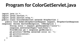 Program for ColorGetServlet.java
import java.io.*;
import javax.servlet.*;
import javax.servlet.http.*;
public class ColorGetServlet extends HttpServlet {
public void doGet(HttpServletRequest request, HttpServletResponse
response) throws ServletException, IOException {
String color = request.getParameter("color");
response.setContentType("text/html");
PrintWriter pw = response.getWriter();
pw.println("<B>The selected color is: ");
pw.println(color);
pw.close();
}
}
 
