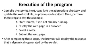 Execution of the program
• Compile the servlet. Next, copy it to the appropriate directory, and
update the web.xml file, as previously described. Then, perform
these steps to test this example:
1. Start Tomcat, if it is not already running.
2. Display the web page in a browser.
3. Select a color.
4. Submit the web page.
• After completing these steps, the browser will display the response
that is dynamically generated by the servlet.
 