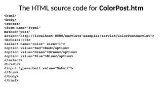 The HTML source code for ColorPost.htm
<html>
<body>
<center>
<form name="Form1"
method="post"
action="http://localhost:8080/servlets-examples/servlet/ColorPostServlet">
<B>Color:</B>
<select name="color" size="1">
<option value="Red">Red</option>
<option value="Green">Green</option>
<option value="Blue">Blue</option>
</select>
<br><br>
<input type=submit value="Submit">
</form>
</body>
</html>
 