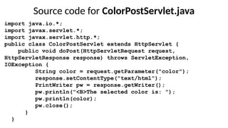Source code for ColorPostServlet.java
import java.io.*;
import javax.servlet.*;
import javax.servlet.http.*;
public class ColorPostServlet extends HttpServlet {
public void doPost(HttpServletRequest request,
HttpServletResponse response) throws ServletException,
IOException {
String color = request.getParameter("color");
response.setContentType("text/html");
PrintWriter pw = response.getWriter();
pw.println("<B>The selected color is: ");
pw.println(color);
pw.close();
}
}
 