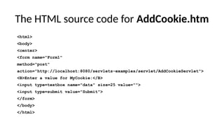 The HTML source code for AddCookie.htm
<html>
<body>
<center>
<form name="Form1"
method="post"
action="http://localhost:8080/servlets-examples/servlet/AddCookieServlet">
<B>Enter a value for MyCookie:</B>
<input type=textbox name="data" size=25 value="">
<input type=submit value="Submit">
</form>
</body>
</html>
 