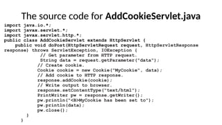 The source code for AddCookieServlet.java
import java.io.*;
import javax.servlet.*;
import javax.servlet.http.*;
public class AddCookieServlet extends HttpServlet {
public void doPost(HttpServletRequest request, HttpServletResponse
response) throws ServletException, IOException {
// Get parameter from HTTP request.
String data = request.getParameter("data");
// Create cookie.
Cookie cookie = new Cookie("MyCookie", data);
// Add cookie to HTTP response.
response.addCookie(cookie);
// Write output to browser.
response.setContentType("text/html");
PrintWriter pw = response.getWriter();
pw.println("<B>MyCookie has been set to");
pw.println(data);
pw.close();
}
}
 