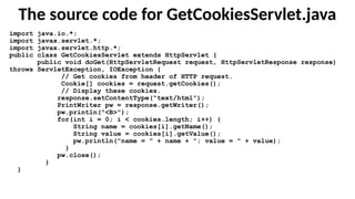 The source code for GetCookiesServlet.java
import java.io.*;
import javax.servlet.*;
import javax.servlet.http.*;
public class GetCookiesServlet extends HttpServlet {
public void doGet(HttpServletRequest request, HttpServletResponse response)
throws ServletException, IOException {
// Get cookies from header of HTTP request.
Cookie[] cookies = request.getCookies();
// Display these cookies.
response.setContentType("text/html");
PrintWriter pw = response.getWriter();
pw.println("<B>");
for(int i = 0; i < cookies.length; i++) {
String name = cookies[i].getName();
String value = cookies[i].getValue();
pw.println("name = " + name + "; value = " + value);
}
pw.close();
}
}
 