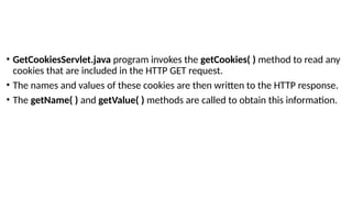 • GetCookiesServlet.java program invokes the getCookies( ) method to read any
cookies that are included in the HTTP GET request.
• The names and values of these cookies are then written to the HTTP response.
• The getName( ) and getValue( ) methods are called to obtain this information.
 