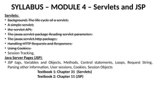 SYLLABUS – MODULE 4 – Servlets and JSP
Servlets:
• Background; The life cycle of a servlet;
• A simple servlet;
• the servlet API;
• The javax.servlet package Reading servlet parameter;
• The javax.servlet.http package;
• Handling HTTP Requests and Responses;
• Using Cookies;
• Session Tracking,
Java Server Pages (JSP):
• JSP tags, Variables and Objects, Methods, Control statements, Loops, Request String,
Parsing other information, User sessions, Cookies, Session Objects
Textbook 1: Chapter 31 (Servlets)
Textbook 2: Chapter 11 (JSP)
 