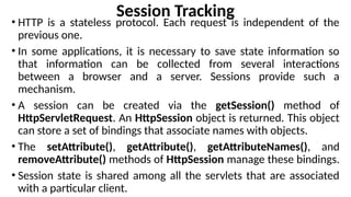 Session Tracking
• HTTP is a stateless protocol. Each request is independent of the
previous one.
• In some applications, it is necessary to save state information so
that information can be collected from several interactions
between a browser and a server. Sessions provide such a
mechanism.
• A session can be created via the getSession() method of
HttpServletRequest. An HttpSession object is returned. This object
can store a set of bindings that associate names with objects.
• The setAttribute(), getAttribute(), getAttributeNames(), and
removeAttribute() methods of HttpSession manage these bindings.
• Session state is shared among all the servlets that are associated
with a particular client.
 