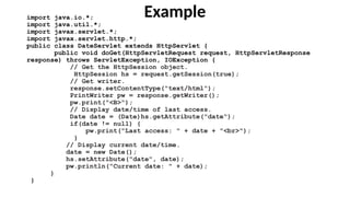Example
import java.io.*;
import java.util.*;
import javax.servlet.*;
import javax.servlet.http.*;
public class DateServlet extends HttpServlet {
public void doGet(HttpServletRequest request, HttpServletResponse
response) throws ServletException, IOException {
// Get the HttpSession object.
HttpSession hs = request.getSession(true);
// Get writer.
response.setContentType("text/html");
PrintWriter pw = response.getWriter();
pw.print("<B>");
// Display date/time of last access.
Date date = (Date)hs.getAttribute("date");
if(date != null) {
pw.print("Last access: " + date + "<br>");
}
// Display current date/time.
date = new Date();
hs.setAttribute("date", date);
pw.println("Current date: " + date);
}
}
 