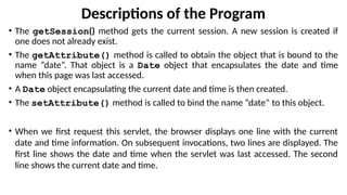Descriptions of the Program
• The getSession() method gets the current session. A new session is created if
one does not already exist.
• The getAttribute() method is called to obtain the object that is bound to the
name “date”. That object is a Date object that encapsulates the date and time
when this page was last accessed.
• A Date object encapsulating the current date and time is then created.
• The setAttribute() method is called to bind the name “date” to this object.
• When we first request this servlet, the browser displays one line with the current
date and time information. On subsequent invocations, two lines are displayed. The
first line shows the date and time when the servlet was last accessed. The second
line shows the current date and time.
 