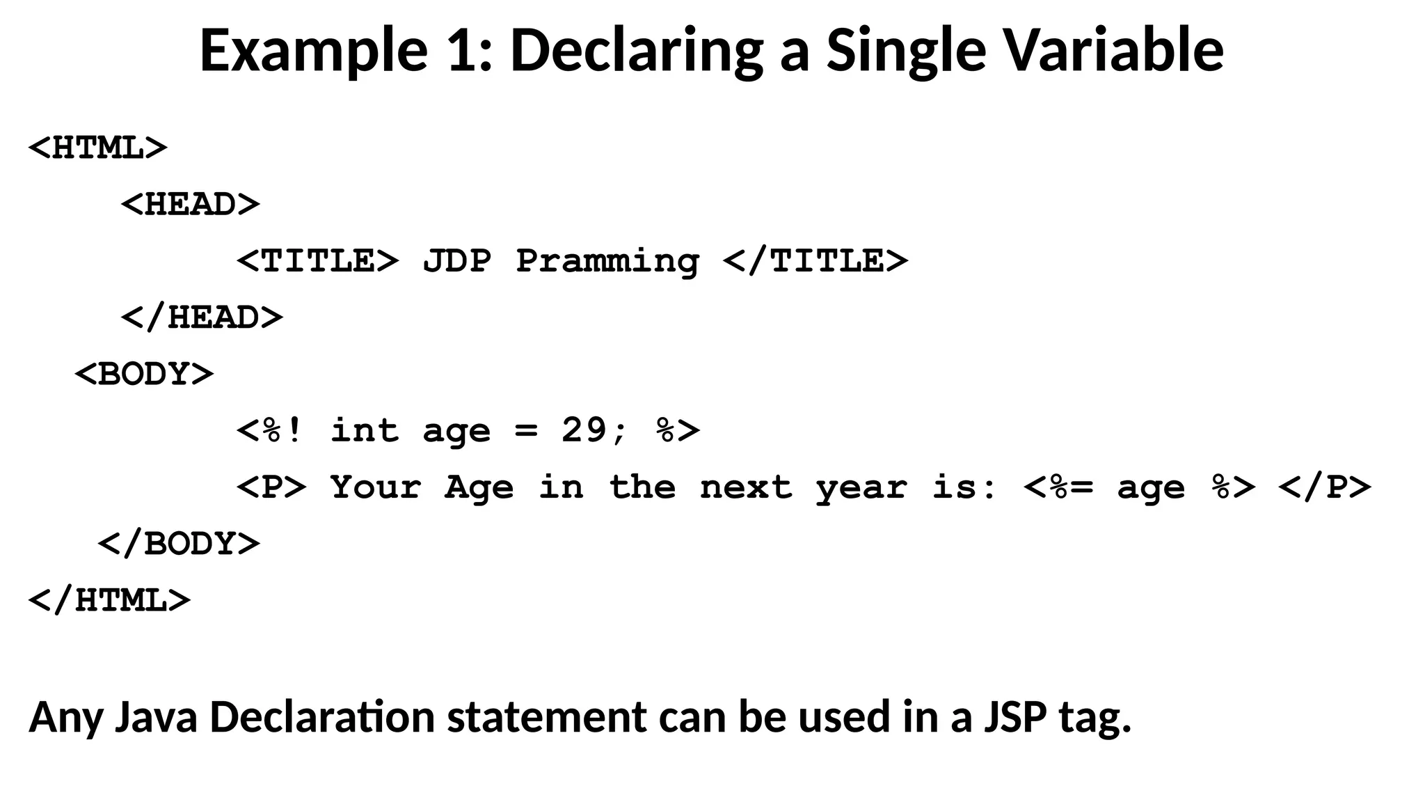Example 1: Declaring a Single Variable
<HTML>
<HEAD>
<TITLE> JDP Pramming </TITLE>
</HEAD>
<BODY>
<%! int age = 29; %>
<P> Your Age in the next year is: <%= age %> </P>
</BODY>
</HTML>
Any Java Declaration statement can be used in a JSP tag.
 