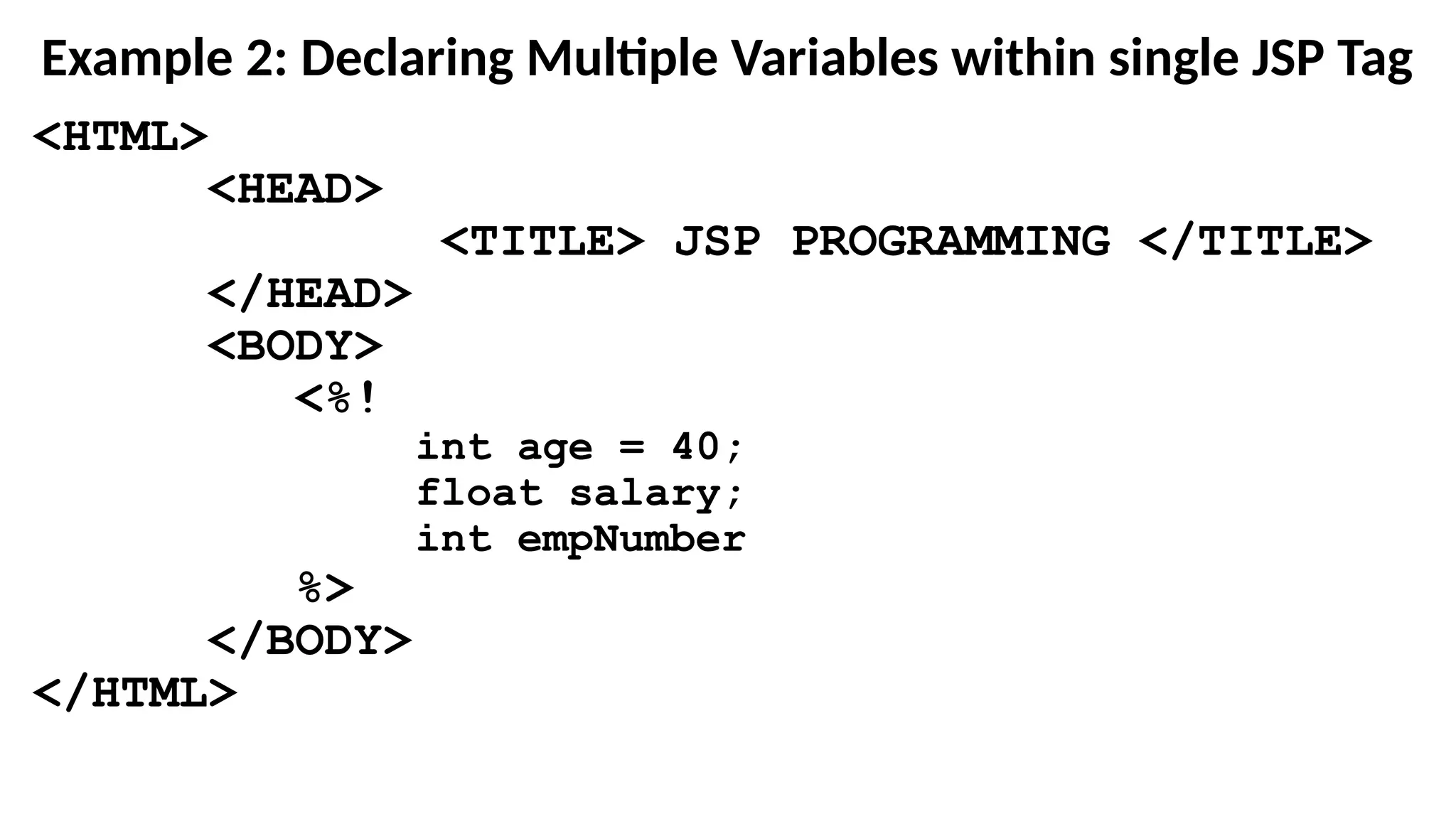 Example 2: Declaring Multiple Variables within single JSP Tag
<HTML>
<HEAD>
<TITLE> JSP PROGRAMMING </TITLE>
</HEAD>
<BODY>
<%!
int age = 40;
float salary;
int empNumber
%>
</BODY>
</HTML>
 