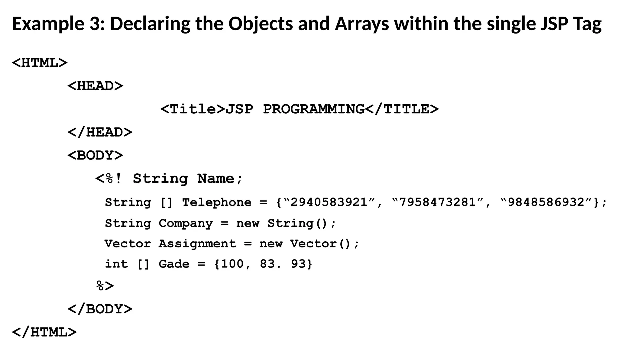 Example 3: Declaring the Objects and Arrays within the single JSP Tag
<HTML>
<HEAD>
<Title>JSP PROGRAMMING</TITLE>
</HEAD>
<BODY>
<%! String Name;
String [] Telephone = {“2940583921”, “7958473281”, “9848586932”};
String Company = new String();
Vector Assignment = new Vector();
int [] Gade = {100, 83. 93}
%>
</BODY>
</HTML>
 