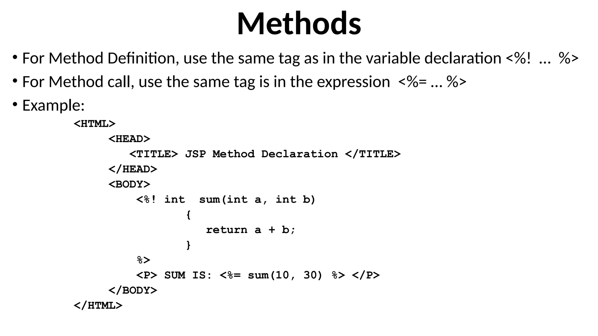 Methods
• For Method Definition, use the same tag as in the variable declaration <%! … %>
• For Method call, use the same tag is in the expression <%= … %>
• Example:
<HTML>
<HEAD>
<TITLE> JSP Method Declaration </TITLE>
</HEAD>
<BODY>
<%! int sum(int a, int b)
{
return a + b;
}
%>
<P> SUM IS: <%= sum(10, 30) %> </P>
</BODY>
</HTML>
 