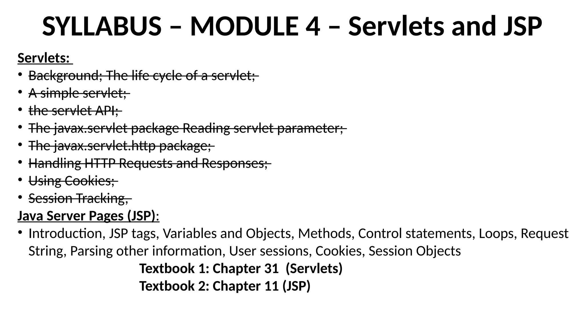 SYLLABUS – MODULE 4 – Servlets and JSP
Servlets:
• Background; The life cycle of a servlet;
• A simple servlet;
• the servlet API;
• The javax.servlet package Reading servlet parameter;
• The javax.servlet.http package;
• Handling HTTP Requests and Responses;
• Using Cookies;
• Session Tracking,
Java Server Pages (JSP):
• Introduction, JSP tags, Variables and Objects, Methods, Control statements, Loops, Request
String, Parsing other information, User sessions, Cookies, Session Objects
Textbook 1: Chapter 31 (Servlets)
Textbook 2: Chapter 11 (JSP)
 