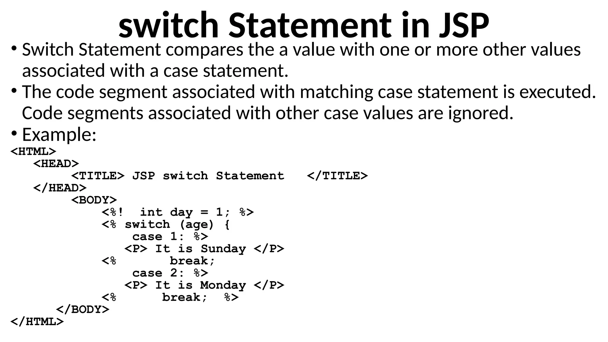switch Statement in JSP
• Switch Statement compares the a value with one or more other values
associated with a case statement.
• The code segment associated with matching case statement is executed.
Code segments associated with other case values are ignored.
• Example:
<HTML>
<HEAD>
<TITLE> JSP switch Statement </TITLE>
</HEAD>
<BODY>
<%! int day = 1; %>
<% switch (age) {
case 1: %>
<P> It is Sunday </P>
<% break;
case 2: %>
<P> It is Monday </P>
<% break; %>
</BODY>
</HTML>
 