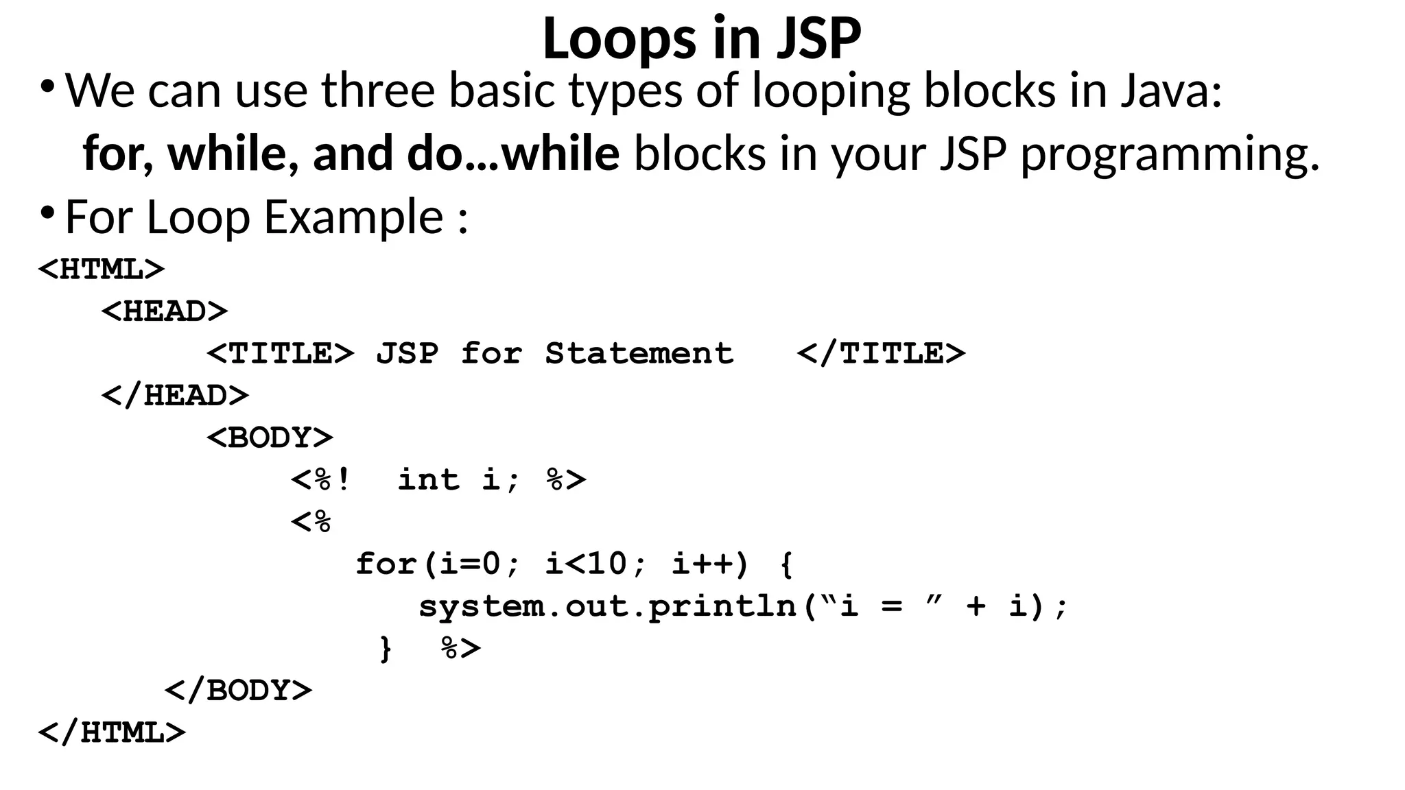 Loops in JSP
•We can use three basic types of looping blocks in Java:
for, while, and do…while blocks in your JSP programming.
•For Loop Example :
<HTML>
<HEAD>
<TITLE> JSP for Statement </TITLE>
</HEAD>
<BODY>
<%! int i; %>
<%
for(i=0; i<10; i++) {
system.out.println(“i = ” + i);
} %>
</BODY>
</HTML>
 