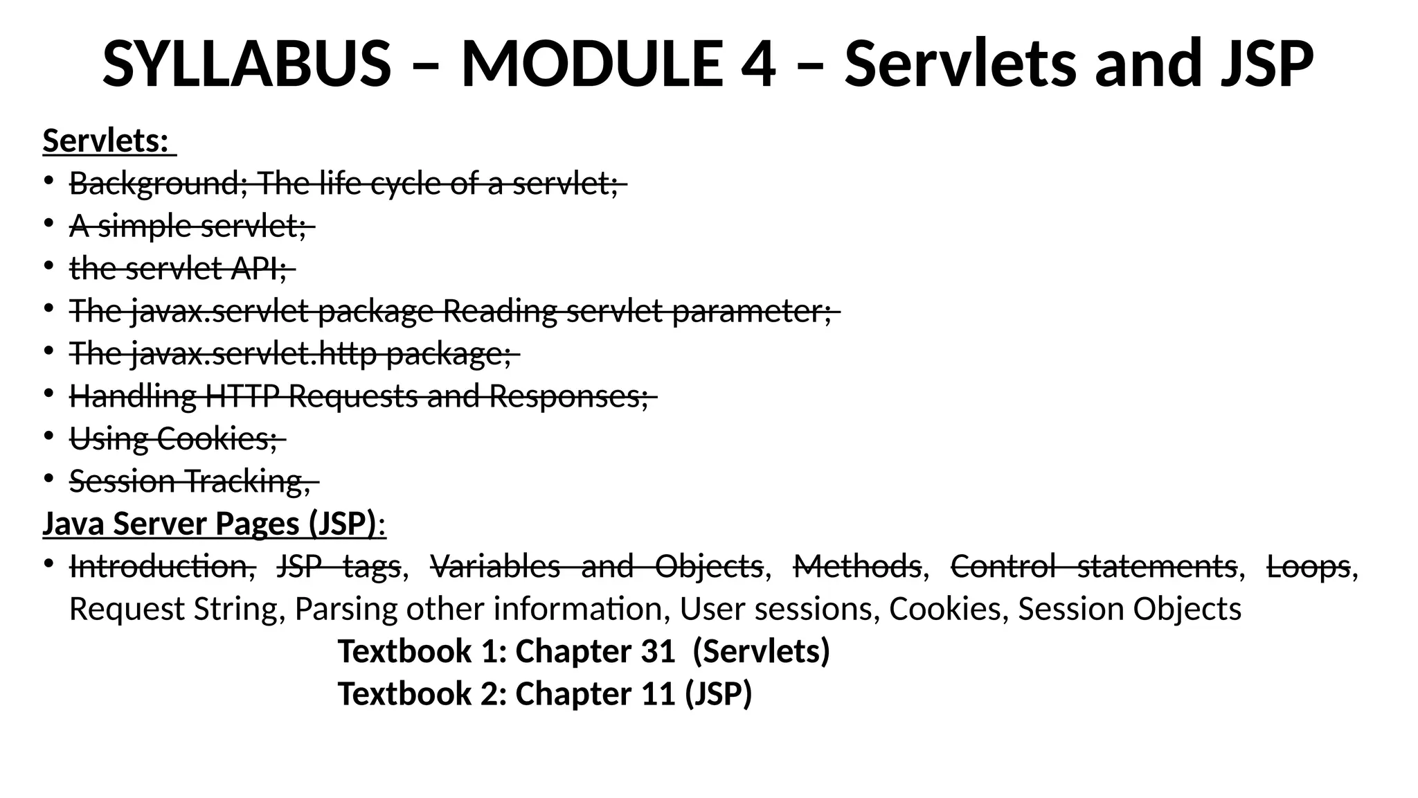 SYLLABUS – MODULE 4 – Servlets and JSP
Servlets:
• Background; The life cycle of a servlet;
• A simple servlet;
• the servlet API;
• The javax.servlet package Reading servlet parameter;
• The javax.servlet.http package;
• Handling HTTP Requests and Responses;
• Using Cookies;
• Session Tracking,
Java Server Pages (JSP):
• Introduction, JSP tags, Variables and Objects, Methods, Control statements, Loops,
Request String, Parsing other information, User sessions, Cookies, Session Objects
Textbook 1: Chapter 31 (Servlets)
Textbook 2: Chapter 11 (JSP)
 