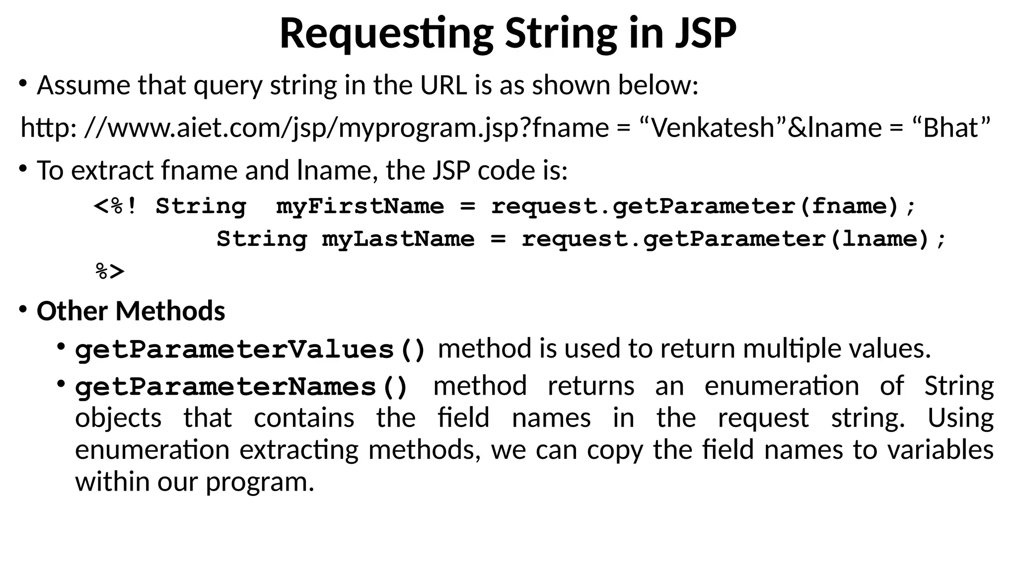 Requesting String in JSP
• Assume that query string in the URL is as shown below:
http: //www.aiet.com/jsp/myprogram.jsp?fname = “Venkatesh”&lname = “Bhat”
• To extract fname and lname, the JSP code is:
<%! String myFirstName = request.getParameter(fname);
String myLastName = request.getParameter(lname);
%>
• Other Methods
• getParameterValues() method is used to return multiple values.
• getParameterNames() method returns an enumeration of String
objects that contains the field names in the request string. Using
enumeration extracting methods, we can copy the field names to variables
within our program.
 