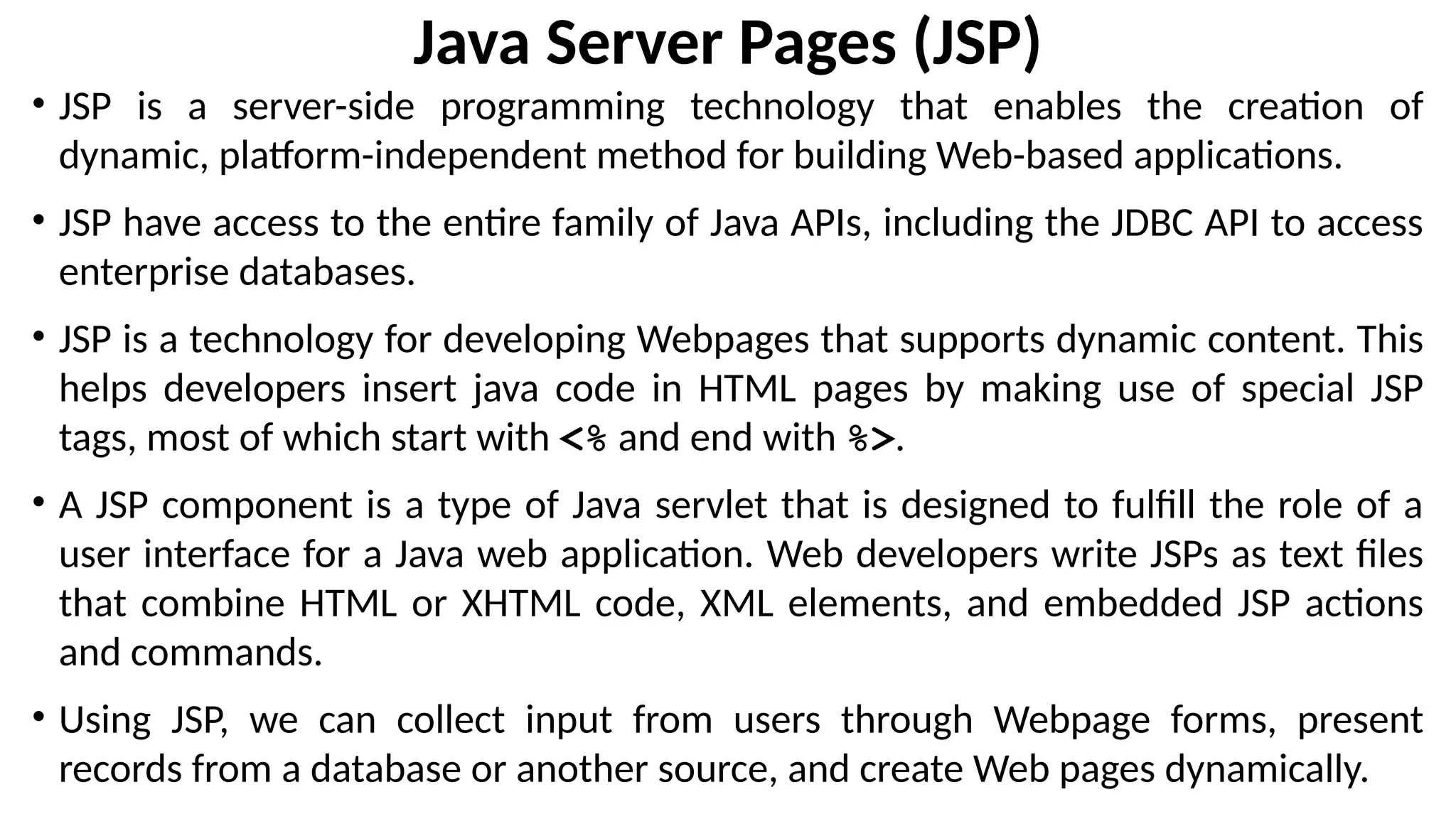 Java Server Pages (JSP)
• JSP is a server-side programming technology that enables the creation of
dynamic, platform-independent method for building Web-based applications.
• JSP have access to the entire family of Java APIs, including the JDBC API to access
enterprise databases.
• JSP is a technology for developing Webpages that supports dynamic content. This
helps developers insert java code in HTML pages by making use of special JSP
tags, most of which start with <% and end with %>.
• A JSP component is a type of Java servlet that is designed to fulfill the role of a
user interface for a Java web application. Web developers write JSPs as text files
that combine HTML or XHTML code, XML elements, and embedded JSP actions
and commands.
• Using JSP, we can collect input from users through Webpage forms, present
records from a database or another source, and create Web pages dynamically.
 