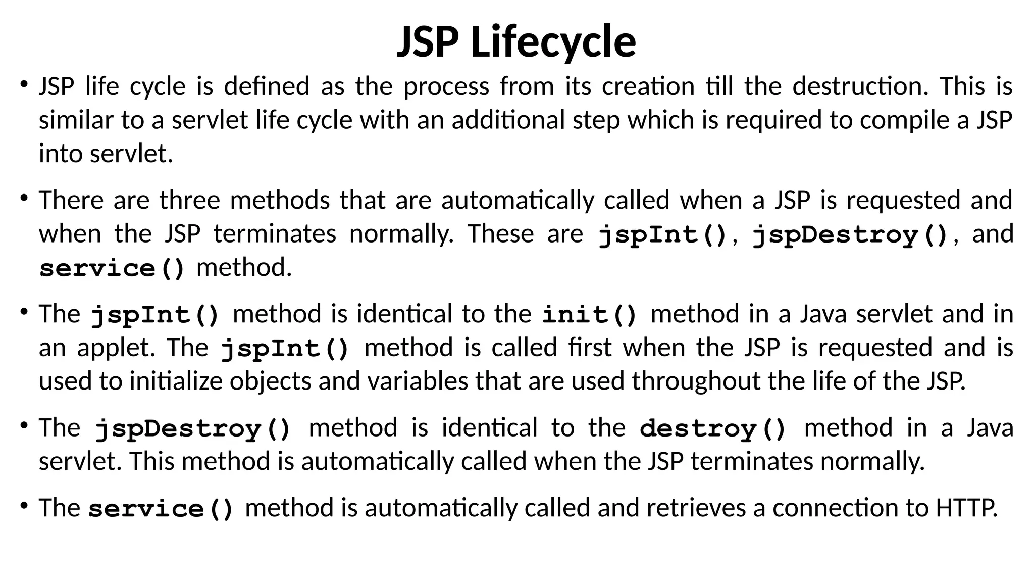JSP Lifecycle
• JSP life cycle is defined as the process from its creation till the destruction. This is
similar to a servlet life cycle with an additional step which is required to compile a JSP
into servlet.
• There are three methods that are automatically called when a JSP is requested and
when the JSP terminates normally. These are jspInt(), jspDestroy(), and
service() method.
• The jspInt() method is identical to the init() method in a Java servlet and in
an applet. The jspInt() method is called first when the JSP is requested and is
used to initialize objects and variables that are used throughout the life of the JSP.
• The jspDestroy() method is identical to the destroy() method in a Java
servlet. This method is automatically called when the JSP terminates normally.
• The service() method is automatically called and retrieves a connection to HTTP.
 