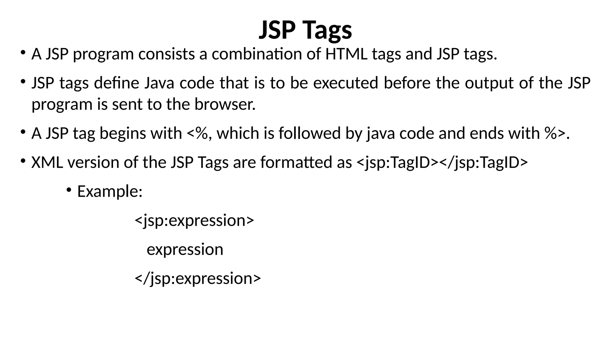 JSP Tags
• A JSP program consists a combination of HTML tags and JSP tags.
• JSP tags define Java code that is to be executed before the output of the JSP
program is sent to the browser.
• A JSP tag begins with <%, which is followed by java code and ends with %>.
• XML version of the JSP Tags are formatted as <jsp:TagID></jsp:TagID>
• Example:
<jsp:expression>
expression
</jsp:expression>
 