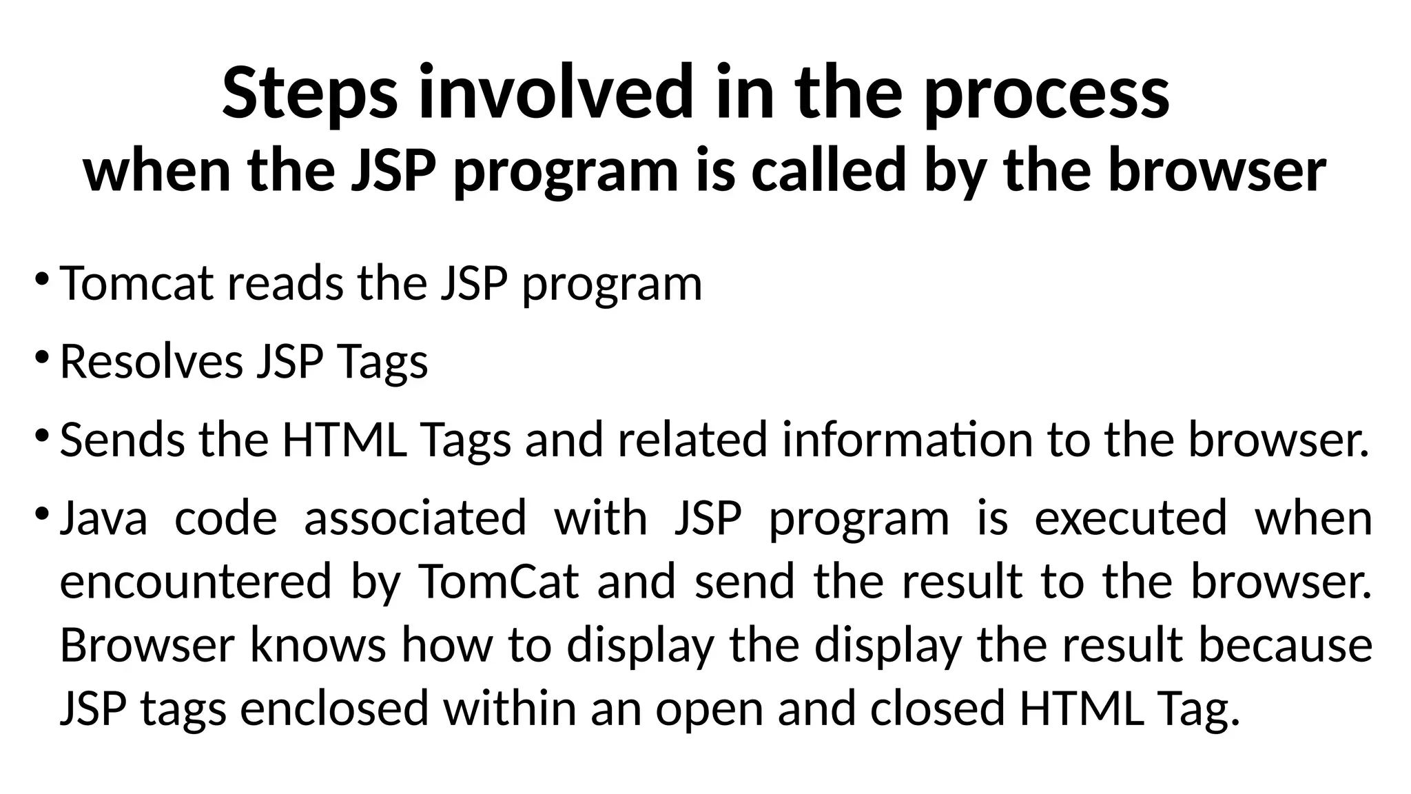 Steps involved in the process
when the JSP program is called by the browser
• Tomcat reads the JSP program
• Resolves JSP Tags
• Sends the HTML Tags and related information to the browser.
• Java code associated with JSP program is executed when
encountered by TomCat and send the result to the browser.
Browser knows how to display the display the result because
JSP tags enclosed within an open and closed HTML Tag.
 