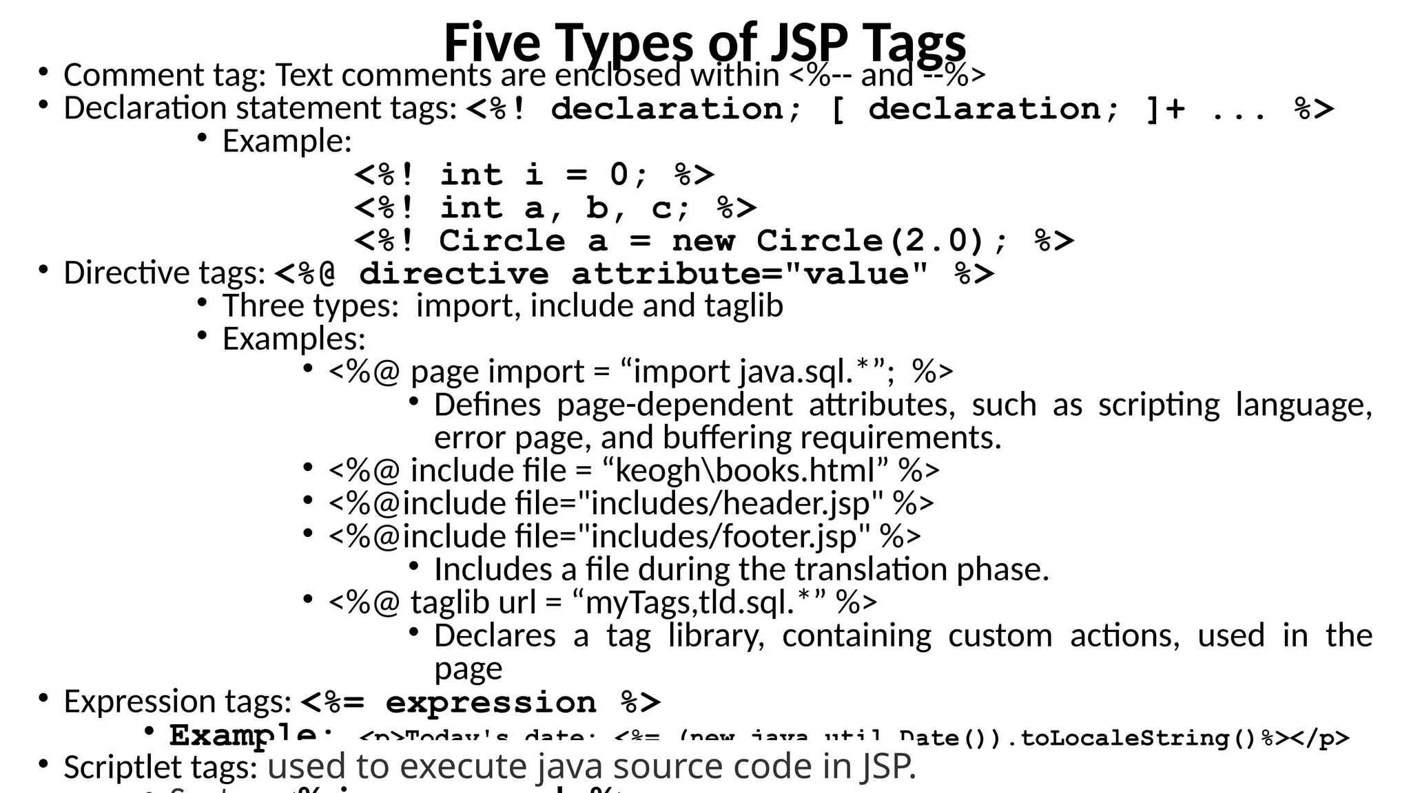 Five Types of JSP Tags
• Comment tag: Text comments are enclosed within <%-- and --%>
• Declaration statement tags: <%! declaration; [ declaration; ]+ ... %>
• Example:
<%! int i = 0; %>
<%! int a, b, c; %>
<%! Circle a = new Circle(2.0); %>
• Directive tags: <%@ directive attribute="value" %>
• Three types: import, include and taglib
• Examples:
• <%@ page import = “import java.sql.*”; %>
• Defines page-dependent attributes, such as scripting language,
error page, and buffering requirements.
• <%@ include file = “keoghbooks.html” %>
• <%@include file="includes/header.jsp" %>
• <%@include file="includes/footer.jsp" %>
• Includes a file during the translation phase.
• <%@ taglib url = “myTags,tld.sql.*” %>
• Declares a tag library, containing custom actions, used in the
page
• Expression tags: <%= expression %>
• Example: <p>Today's date: <%= (new java.util.Date()).toLocaleString()%></p>
• Scriptlet tags: used to execute java source code in JSP.
 