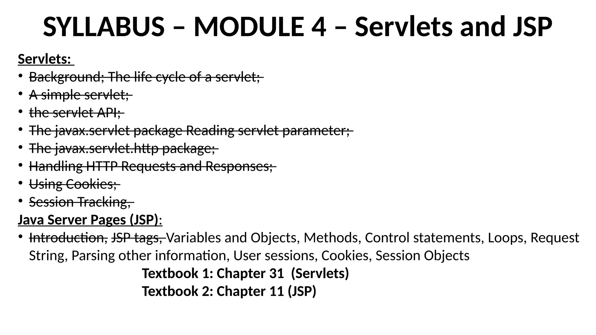 SYLLABUS – MODULE 4 – Servlets and JSP
Servlets:
• Background; The life cycle of a servlet;
• A simple servlet;
• the servlet API;
• The javax.servlet package Reading servlet parameter;
• The javax.servlet.http package;
• Handling HTTP Requests and Responses;
• Using Cookies;
• Session Tracking,
Java Server Pages (JSP):
• Introduction, JSP tags, Variables and Objects, Methods, Control statements, Loops, Request
String, Parsing other information, User sessions, Cookies, Session Objects
Textbook 1: Chapter 31 (Servlets)
Textbook 2: Chapter 11 (JSP)
 