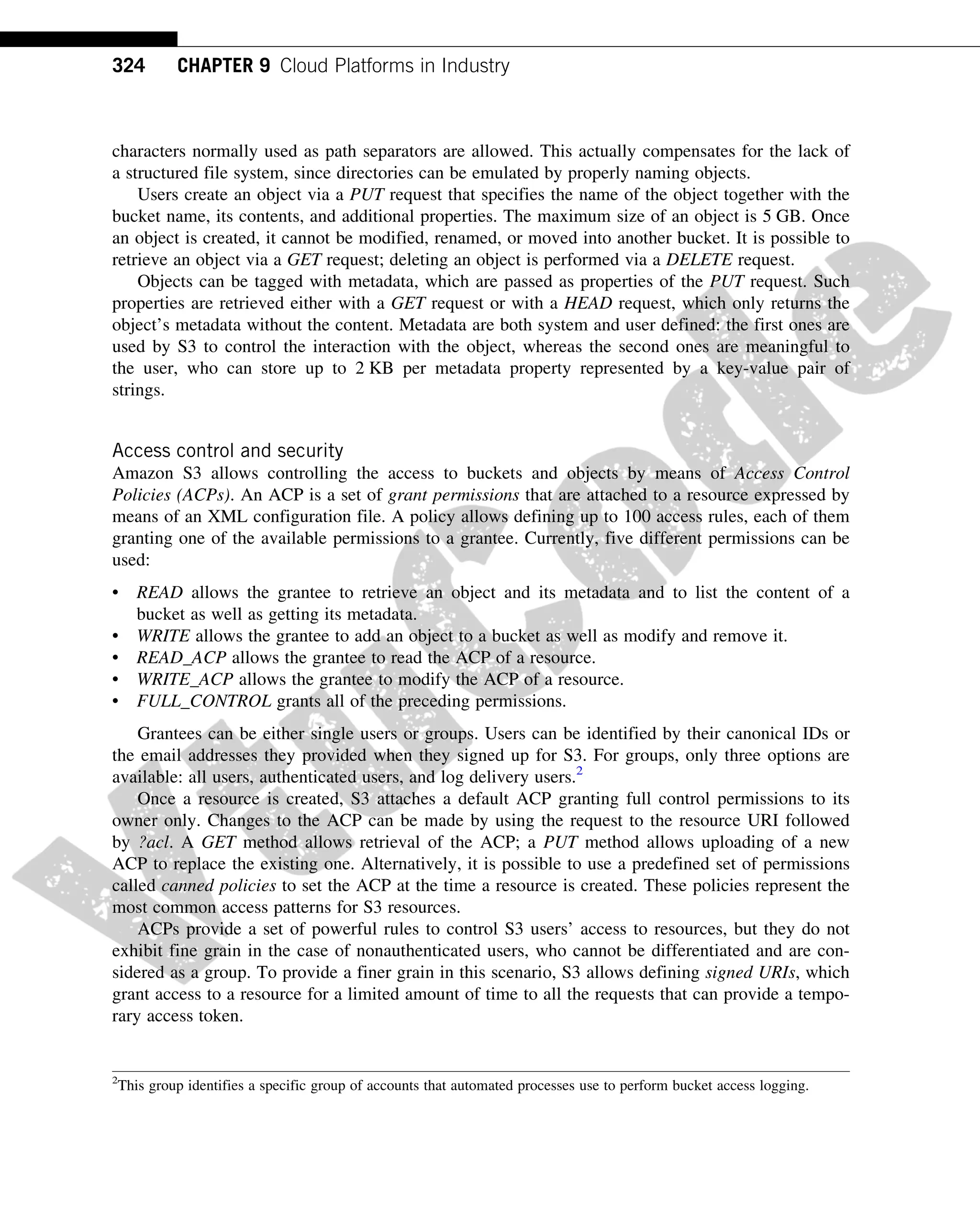 characters normally used as path separators are allowed. This actually compensates for the lack of
a structured file system, since directories can be emulated by properly naming objects.
Users create an object via a PUT request that specifies the name of the object together with the
bucket name, its contents, and additional properties. The maximum size of an object is 5 GB. Once
an object is created, it cannot be modified, renamed, or moved into another bucket. It is possible to
retrieve an object via a GET request; deleting an object is performed via a DELETE request.
Objects can be tagged with metadata, which are passed as properties of the PUT request. Such
properties are retrieved either with a GET request or with a HEAD request, which only returns the
object’s metadata without the content. Metadata are both system and user defined: the first ones are
used by S3 to control the interaction with the object, whereas the second ones are meaningful to
the user, who can store up to 2 KB per metadata property represented by a key-value pair of
strings.
Access control and security
Amazon S3 allows controlling the access to buckets and objects by means of Access Control
Policies (ACPs). An ACP is a set of grant permissions that are attached to a resource expressed by
means of an XML configuration file. A policy allows defining up to 100 access rules, each of them
granting one of the available permissions to a grantee. Currently, five different permissions can be
used:
• READ allows the grantee to retrieve an object and its metadata and to list the content of a
bucket as well as getting its metadata.
• WRITE allows the grantee to add an object to a bucket as well as modify and remove it.
• READ_ACP allows the grantee to read the ACP of a resource.
• WRITE_ACP allows the grantee to modify the ACP of a resource.
• FULL_CONTROL grants all of the preceding permissions.
Grantees can be either single users or groups. Users can be identified by their canonical IDs or
the email addresses they provided when they signed up for S3. For groups, only three options are
available: all users, authenticated users, and log delivery users.2
Once a resource is created, S3 attaches a default ACP granting full control permissions to its
owner only. Changes to the ACP can be made by using the request to the resource URI followed
by ?acl. A GET method allows retrieval of the ACP; a PUT method allows uploading of a new
ACP to replace the existing one. Alternatively, it is possible to use a predefined set of permissions
called canned policies to set the ACP at the time a resource is created. These policies represent the
most common access patterns for S3 resources.
ACPs provide a set of powerful rules to control S3 users’ access to resources, but they do not
exhibit fine grain in the case of nonauthenticated users, who cannot be differentiated and are con-
sidered as a group. To provide a finer grain in this scenario, S3 allows defining signed URIs, which
grant access to a resource for a limited amount of time to all the requests that can provide a tempo-
rary access token.
2
This group identifies a specific group of accounts that automated processes use to perform bucket access logging.
324 CHAPTER 9 Cloud Platforms in Industry
 