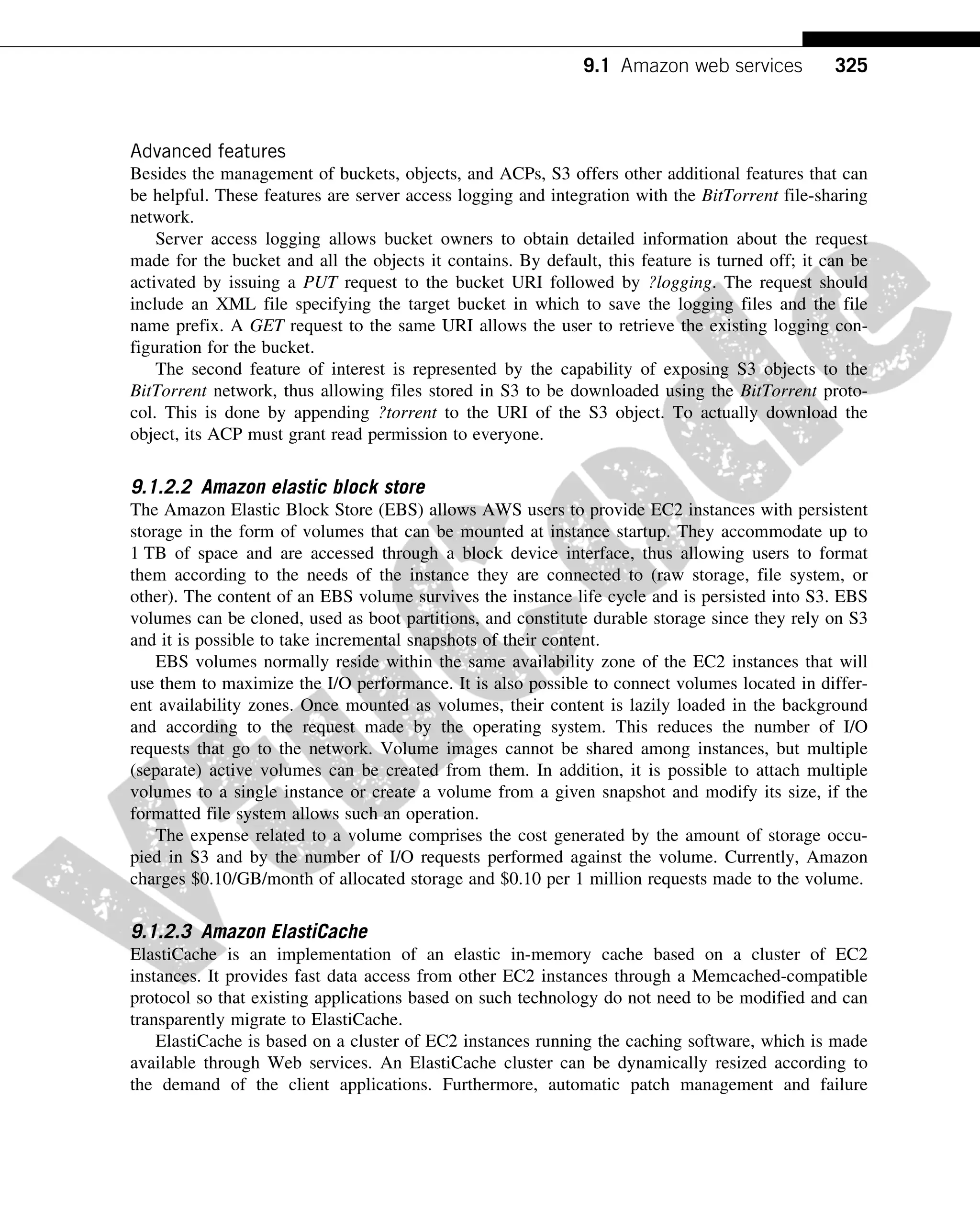 Advanced features
Besides the management of buckets, objects, and ACPs, S3 offers other additional features that can
be helpful. These features are server access logging and integration with the BitTorrent file-sharing
network.
Server access logging allows bucket owners to obtain detailed information about the request
made for the bucket and all the objects it contains. By default, this feature is turned off; it can be
activated by issuing a PUT request to the bucket URI followed by ?logging. The request should
include an XML file specifying the target bucket in which to save the logging files and the file
name prefix. A GET request to the same URI allows the user to retrieve the existing logging con-
figuration for the bucket.
The second feature of interest is represented by the capability of exposing S3 objects to the
BitTorrent network, thus allowing files stored in S3 to be downloaded using the BitTorrent proto-
col. This is done by appending ?torrent to the URI of the S3 object. To actually download the
object, its ACP must grant read permission to everyone.
9.1.2.2 Amazon elastic block store
The Amazon Elastic Block Store (EBS) allows AWS users to provide EC2 instances with persistent
storage in the form of volumes that can be mounted at instance startup. They accommodate up to
1 TB of space and are accessed through a block device interface, thus allowing users to format
them according to the needs of the instance they are connected to (raw storage, file system, or
other). The content of an EBS volume survives the instance life cycle and is persisted into S3. EBS
volumes can be cloned, used as boot partitions, and constitute durable storage since they rely on S3
and it is possible to take incremental snapshots of their content.
EBS volumes normally reside within the same availability zone of the EC2 instances that will
use them to maximize the I/O performance. It is also possible to connect volumes located in differ-
ent availability zones. Once mounted as volumes, their content is lazily loaded in the background
and according to the request made by the operating system. This reduces the number of I/O
requests that go to the network. Volume images cannot be shared among instances, but multiple
(separate) active volumes can be created from them. In addition, it is possible to attach multiple
volumes to a single instance or create a volume from a given snapshot and modify its size, if the
formatted file system allows such an operation.
The expense related to a volume comprises the cost generated by the amount of storage occu-
pied in S3 and by the number of I/O requests performed against the volume. Currently, Amazon
charges $0.10/GB/month of allocated storage and $0.10 per 1 million requests made to the volume.
9.1.2.3 Amazon ElastiCache
ElastiCache is an implementation of an elastic in-memory cache based on a cluster of EC2
instances. It provides fast data access from other EC2 instances through a Memcached-compatible
protocol so that existing applications based on such technology do not need to be modified and can
transparently migrate to ElastiCache.
ElastiCache is based on a cluster of EC2 instances running the caching software, which is made
available through Web services. An ElastiCache cluster can be dynamically resized according to
the demand of the client applications. Furthermore, automatic patch management and failure
325
9.1 Amazon web services
 