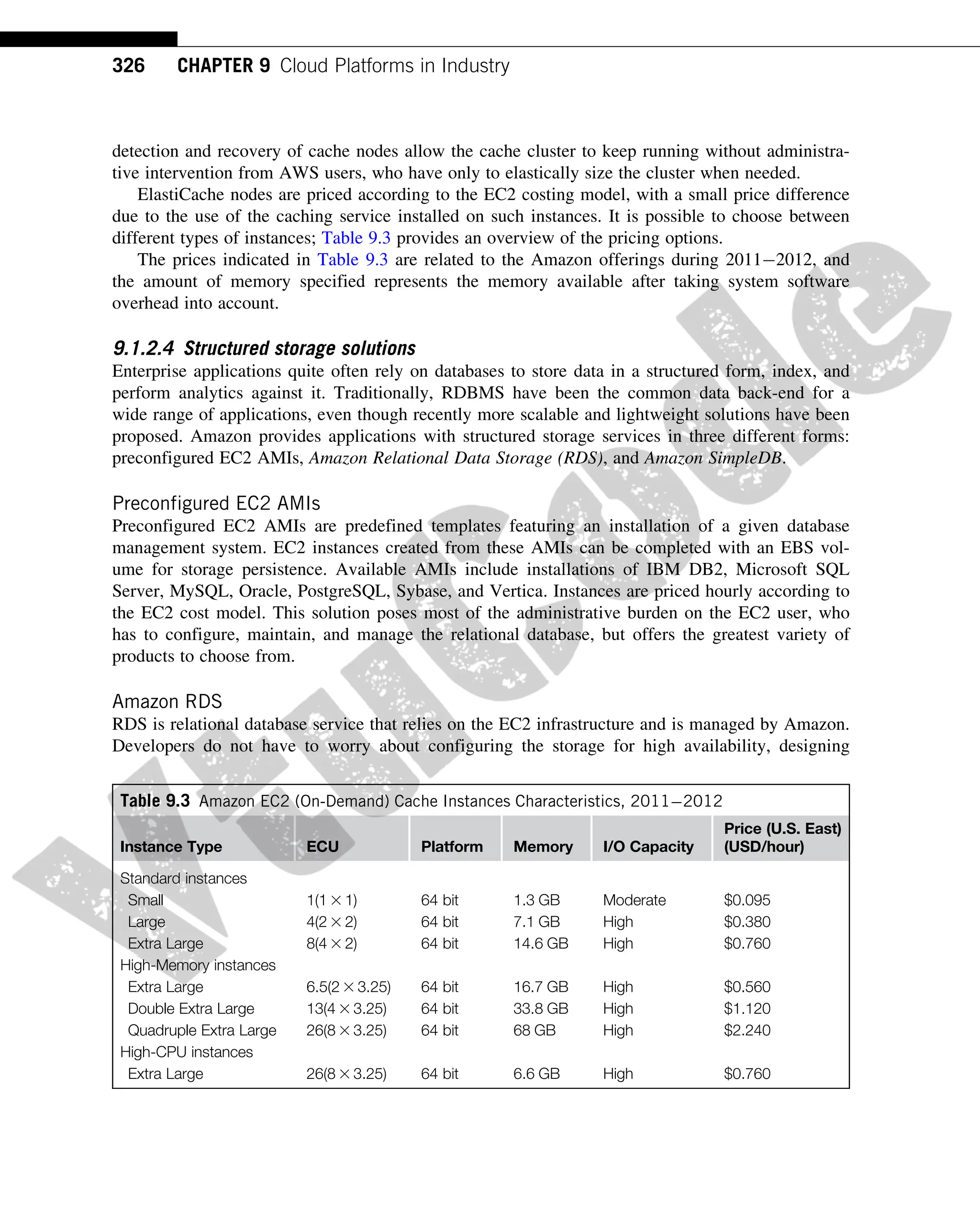 detection and recovery of cache nodes allow the cache cluster to keep running without administra-
tive intervention from AWS users, who have only to elastically size the cluster when needed.
ElastiCache nodes are priced according to the EC2 costing model, with a small price difference
due to the use of the caching service installed on such instances. It is possible to choose between
different types of instances; Table 9.3 provides an overview of the pricing options.
The prices indicated in Table 9.3 are related to the Amazon offerings during 20112012, and
the amount of memory specified represents the memory available after taking system software
overhead into account.
9.1.2.4 Structured storage solutions
Enterprise applications quite often rely on databases to store data in a structured form, index, and
perform analytics against it. Traditionally, RDBMS have been the common data back-end for a
wide range of applications, even though recently more scalable and lightweight solutions have been
proposed. Amazon provides applications with structured storage services in three different forms:
preconfigured EC2 AMIs, Amazon Relational Data Storage (RDS), and Amazon SimpleDB.
Preconfigured EC2 AMIs
Preconfigured EC2 AMIs are predefined templates featuring an installation of a given database
management system. EC2 instances created from these AMIs can be completed with an EBS vol-
ume for storage persistence. Available AMIs include installations of IBM DB2, Microsoft SQL
Server, MySQL, Oracle, PostgreSQL, Sybase, and Vertica. Instances are priced hourly according to
the EC2 cost model. This solution poses most of the administrative burden on the EC2 user, who
has to configure, maintain, and manage the relational database, but offers the greatest variety of
products to choose from.
Amazon RDS
RDS is relational database service that relies on the EC2 infrastructure and is managed by Amazon.
Developers do not have to worry about configuring the storage for high availability, designing
Table 9.3 Amazon EC2 (On-Demand) Cache Instances Characteristics, 20112012
Instance Type ECU Platform Memory I/O Capacity
Price (U.S. East)
(USD/hour)
Standard instances
Small 1(1 3 1) 64 bit 1.3 GB Moderate $0.095
Large 4(2 3 2) 64 bit 7.1 GB High $0.380
Extra Large 8(4 3 2) 64 bit 14.6 GB High $0.760
High-Memory instances
Extra Large 6.5(2 3 3.25) 64 bit 16.7 GB High $0.560
Double Extra Large 13(4 3 3.25) 64 bit 33.8 GB High $1.120
Quadruple Extra Large 26(8 3 3.25) 64 bit 68 GB High $2.240
High-CPU instances
Extra Large 26(8 3 3.25) 64 bit 6.6 GB High $0.760
326 CHAPTER 9 Cloud Platforms in Industry
 