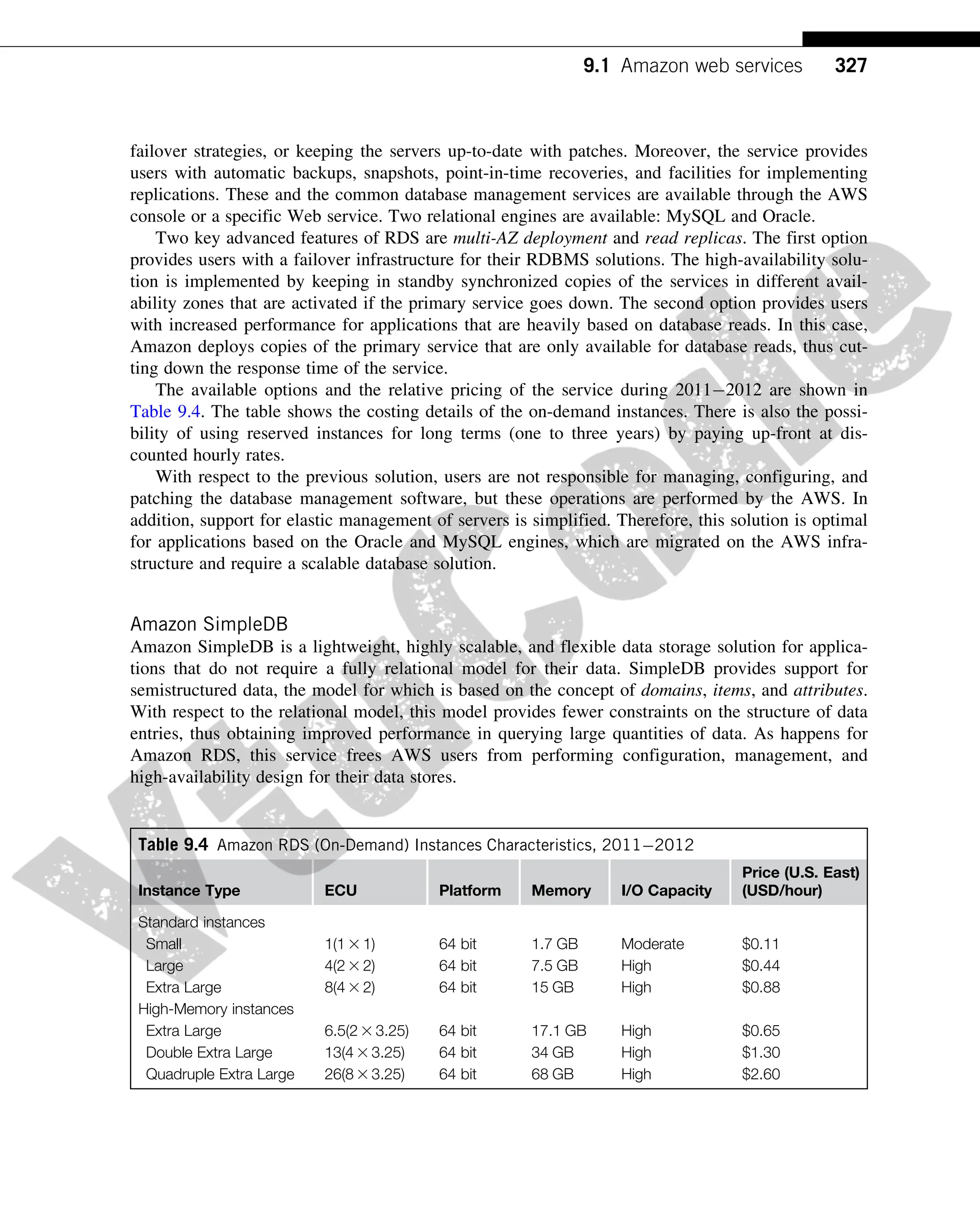failover strategies, or keeping the servers up-to-date with patches. Moreover, the service provides
users with automatic backups, snapshots, point-in-time recoveries, and facilities for implementing
replications. These and the common database management services are available through the AWS
console or a specific Web service. Two relational engines are available: MySQL and Oracle.
Two key advanced features of RDS are multi-AZ deployment and read replicas. The first option
provides users with a failover infrastructure for their RDBMS solutions. The high-availability solu-
tion is implemented by keeping in standby synchronized copies of the services in different avail-
ability zones that are activated if the primary service goes down. The second option provides users
with increased performance for applications that are heavily based on database reads. In this case,
Amazon deploys copies of the primary service that are only available for database reads, thus cut-
ting down the response time of the service.
The available options and the relative pricing of the service during 20112012 are shown in
Table 9.4. The table shows the costing details of the on-demand instances. There is also the possi-
bility of using reserved instances for long terms (one to three years) by paying up-front at dis-
counted hourly rates.
With respect to the previous solution, users are not responsible for managing, configuring, and
patching the database management software, but these operations are performed by the AWS. In
addition, support for elastic management of servers is simplified. Therefore, this solution is optimal
for applications based on the Oracle and MySQL engines, which are migrated on the AWS infra-
structure and require a scalable database solution.
Amazon SimpleDB
Amazon SimpleDB is a lightweight, highly scalable, and flexible data storage solution for applica-
tions that do not require a fully relational model for their data. SimpleDB provides support for
semistructured data, the model for which is based on the concept of domains, items, and attributes.
With respect to the relational model, this model provides fewer constraints on the structure of data
entries, thus obtaining improved performance in querying large quantities of data. As happens for
Amazon RDS, this service frees AWS users from performing configuration, management, and
high-availability design for their data stores.
Table 9.4 Amazon RDS (On-Demand) Instances Characteristics, 20112012
Instance Type ECU Platform Memory I/O Capacity
Price (U.S. East)
(USD/hour)
Standard instances
Small 1(1 3 1) 64 bit 1.7 GB Moderate $0.11
Large 4(2 3 2) 64 bit 7.5 GB High $0.44
Extra Large 8(4 3 2) 64 bit 15 GB High $0.88
High-Memory instances
Extra Large 6.5(2 3 3.25) 64 bit 17.1 GB High $0.65
Double Extra Large 13(4 3 3.25) 64 bit 34 GB High $1.30
Quadruple Extra Large 26(8 3 3.25) 64 bit 68 GB High $2.60
327
9.1 Amazon web services
 