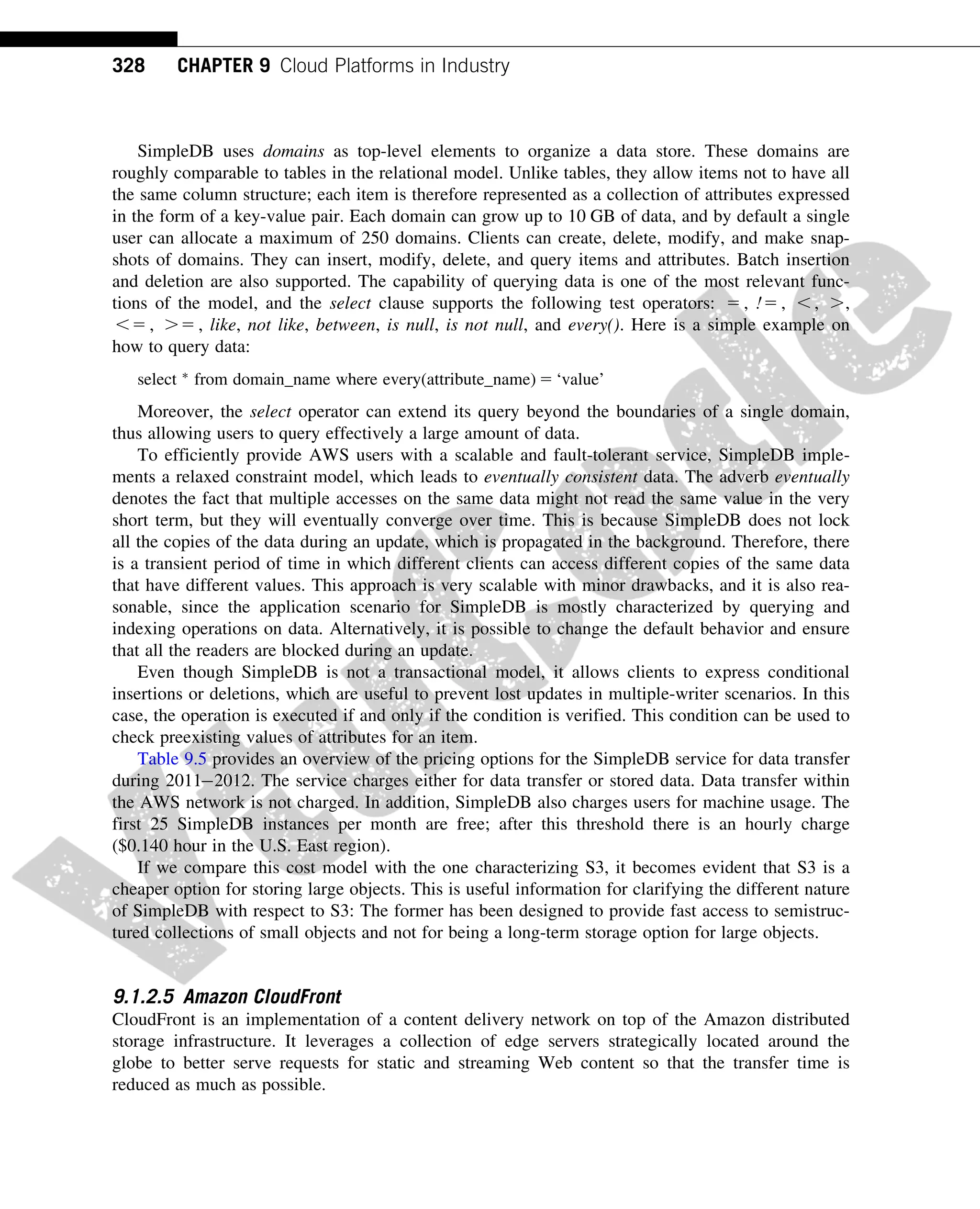 SimpleDB uses domains as top-level elements to organize a data store. These domains are
roughly comparable to tables in the relational model. Unlike tables, they allow items not to have all
the same column structure; each item is therefore represented as a collection of attributes expressed
in the form of a key-value pair. Each domain can grow up to 10 GB of data, and by default a single
user can allocate a maximum of 250 domains. Clients can create, delete, modify, and make snap-
shots of domains. They can insert, modify, delete, and query items and attributes. Batch insertion
and deletion are also supported. The capability of querying data is one of the most relevant func-
tions of the model, and the select clause supports the following test operators: 5 , !5 , , , .,
,5 , .5 , like, not like, between, is null, is not null, and every(). Here is a simple example on
how to query data:
select 
from domain_name where every(attribute_name) 5 ‘value’
Moreover, the select operator can extend its query beyond the boundaries of a single domain,
thus allowing users to query effectively a large amount of data.
To efficiently provide AWS users with a scalable and fault-tolerant service, SimpleDB imple-
ments a relaxed constraint model, which leads to eventually consistent data. The adverb eventually
denotes the fact that multiple accesses on the same data might not read the same value in the very
short term, but they will eventually converge over time. This is because SimpleDB does not lock
all the copies of the data during an update, which is propagated in the background. Therefore, there
is a transient period of time in which different clients can access different copies of the same data
that have different values. This approach is very scalable with minor drawbacks, and it is also rea-
sonable, since the application scenario for SimpleDB is mostly characterized by querying and
indexing operations on data. Alternatively, it is possible to change the default behavior and ensure
that all the readers are blocked during an update.
Even though SimpleDB is not a transactional model, it allows clients to express conditional
insertions or deletions, which are useful to prevent lost updates in multiple-writer scenarios. In this
case, the operation is executed if and only if the condition is verified. This condition can be used to
check preexisting values of attributes for an item.
Table 9.5 provides an overview of the pricing options for the SimpleDB service for data transfer
during 20112012. The service charges either for data transfer or stored data. Data transfer within
the AWS network is not charged. In addition, SimpleDB also charges users for machine usage. The
first 25 SimpleDB instances per month are free; after this threshold there is an hourly charge
($0.140 hour in the U.S. East region).
If we compare this cost model with the one characterizing S3, it becomes evident that S3 is a
cheaper option for storing large objects. This is useful information for clarifying the different nature
of SimpleDB with respect to S3: The former has been designed to provide fast access to semistruc-
tured collections of small objects and not for being a long-term storage option for large objects.
9.1.2.5 Amazon CloudFront
CloudFront is an implementation of a content delivery network on top of the Amazon distributed
storage infrastructure. It leverages a collection of edge servers strategically located around the
globe to better serve requests for static and streaming Web content so that the transfer time is
reduced as much as possible.
328 CHAPTER 9 Cloud Platforms in Industry
 