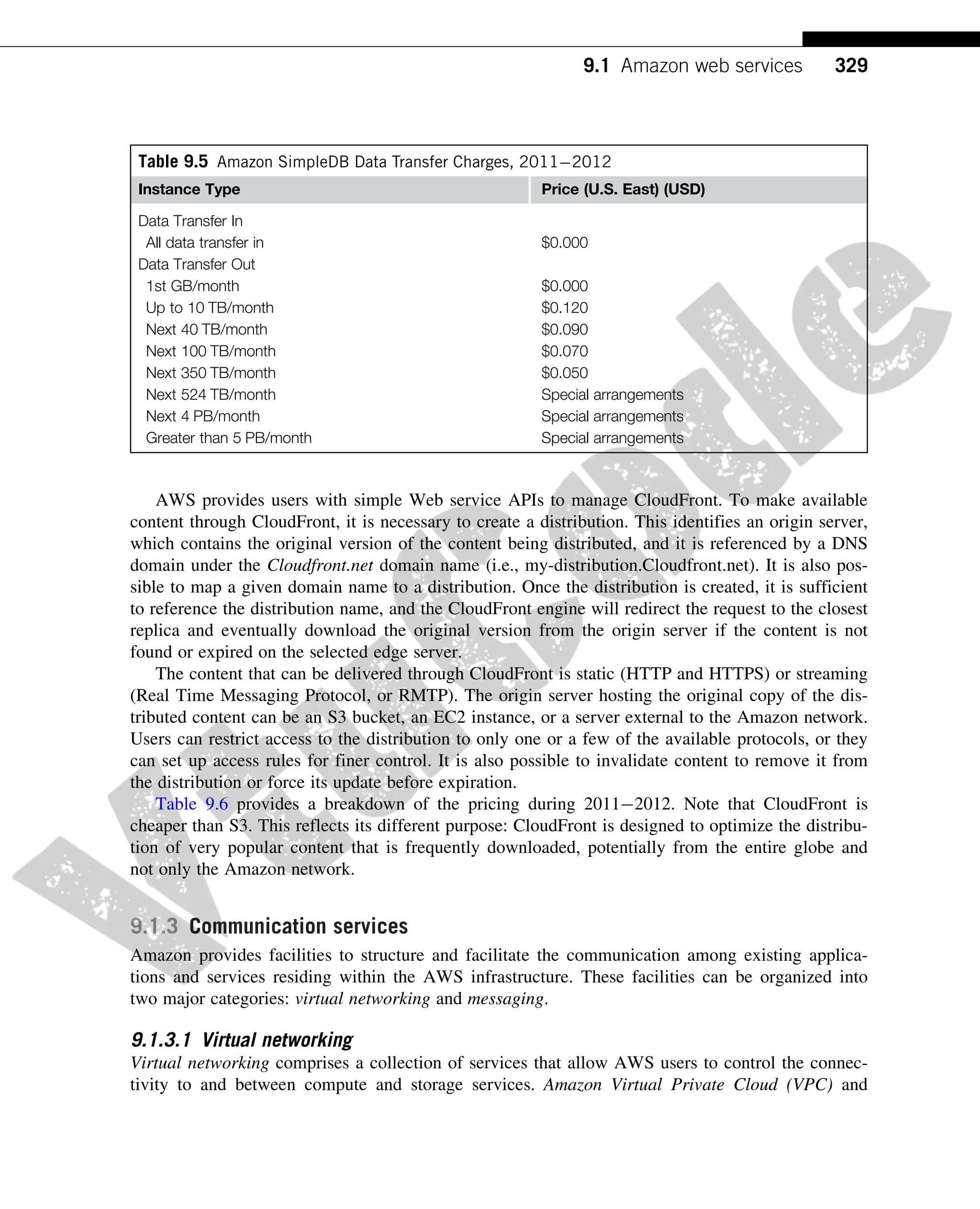 AWS provides users with simple Web service APIs to manage CloudFront. To make available
content through CloudFront, it is necessary to create a distribution. This identifies an origin server,
which contains the original version of the content being distributed, and it is referenced by a DNS
domain under the Cloudfront.net domain name (i.e., my-distribution.Cloudfront.net). It is also pos-
sible to map a given domain name to a distribution. Once the distribution is created, it is sufficient
to reference the distribution name, and the CloudFront engine will redirect the request to the closest
replica and eventually download the original version from the origin server if the content is not
found or expired on the selected edge server.
The content that can be delivered through CloudFront is static (HTTP and HTTPS) or streaming
(Real Time Messaging Protocol, or RMTP). The origin server hosting the original copy of the dis-
tributed content can be an S3 bucket, an EC2 instance, or a server external to the Amazon network.
Users can restrict access to the distribution to only one or a few of the available protocols, or they
can set up access rules for finer control. It is also possible to invalidate content to remove it from
the distribution or force its update before expiration.
Table 9.6 provides a breakdown of the pricing during 20112012. Note that CloudFront is
cheaper than S3. This reflects its different purpose: CloudFront is designed to optimize the distribu-
tion of very popular content that is frequently downloaded, potentially from the entire globe and
not only the Amazon network.
9.1.3 Communication services
Amazon provides facilities to structure and facilitate the communication among existing applica-
tions and services residing within the AWS infrastructure. These facilities can be organized into
two major categories: virtual networking and messaging.
9.1.3.1 Virtual networking
Virtual networking comprises a collection of services that allow AWS users to control the connec-
tivity to and between compute and storage services. Amazon Virtual Private Cloud (VPC) and
Table 9.5 Amazon SimpleDB Data Transfer Charges, 20112012
Instance Type Price (U.S. East) (USD)
Data Transfer In
All data transfer in $0.000
Data Transfer Out
1st GB/month $0.000
Up to 10 TB/month $0.120
Next 40 TB/month $0.090
Next 100 TB/month $0.070
Next 350 TB/month $0.050
Next 524 TB/month Special arrangements
Next 4 PB/month Special arrangements
Greater than 5 PB/month Special arrangements
329
9.1 Amazon web services
 