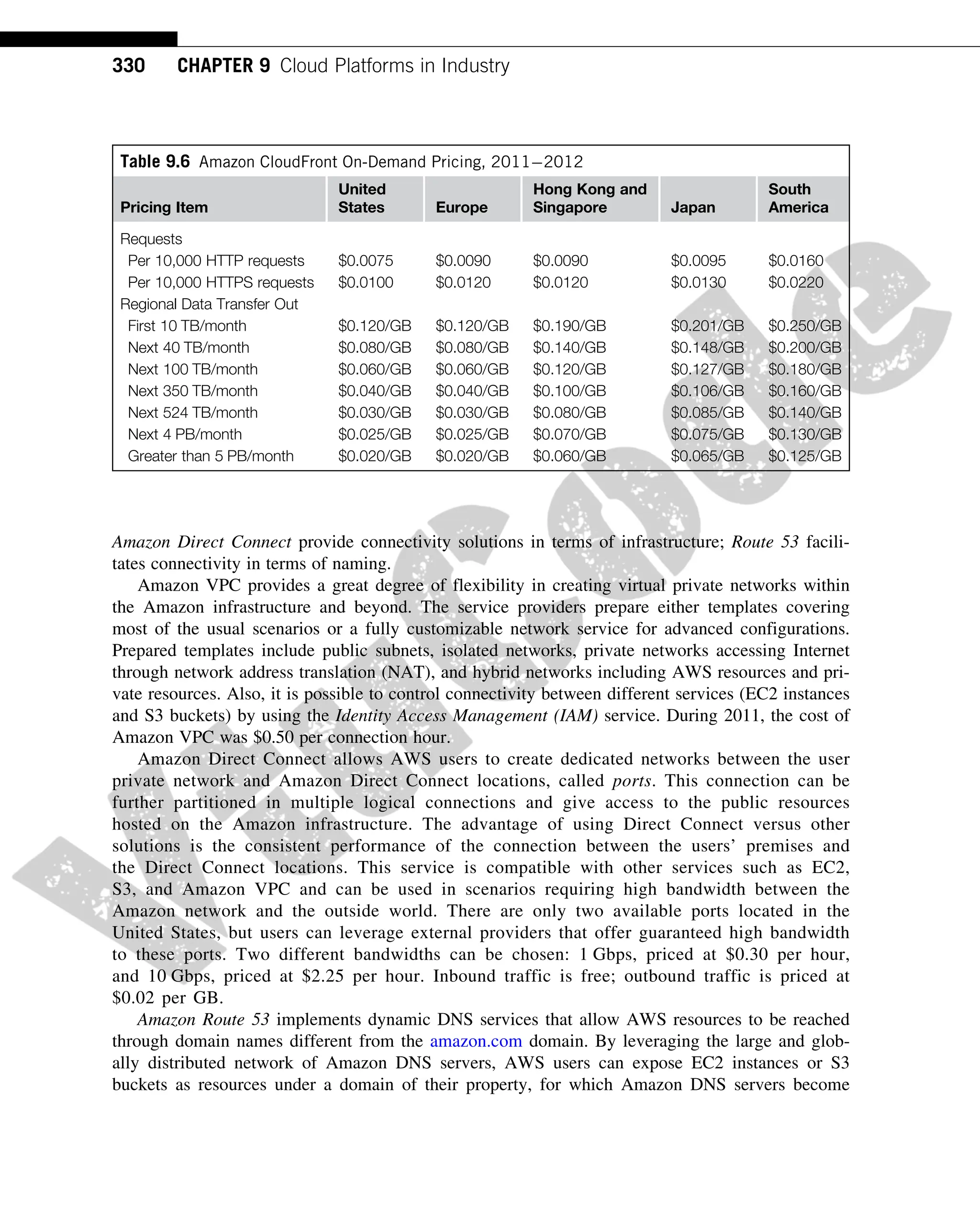 Amazon Direct Connect provide connectivity solutions in terms of infrastructure; Route 53 facili-
tates connectivity in terms of naming.
Amazon VPC provides a great degree of flexibility in creating virtual private networks within
the Amazon infrastructure and beyond. The service providers prepare either templates covering
most of the usual scenarios or a fully customizable network service for advanced configurations.
Prepared templates include public subnets, isolated networks, private networks accessing Internet
through network address translation (NAT), and hybrid networks including AWS resources and pri-
vate resources. Also, it is possible to control connectivity between different services (EC2 instances
and S3 buckets) by using the Identity Access Management (IAM) service. During 2011, the cost of
Amazon VPC was $0.50 per connection hour.
Amazon Direct Connect allows AWS users to create dedicated networks between the user
private network and Amazon Direct Connect locations, called ports. This connection can be
further partitioned in multiple logical connections and give access to the public resources
hosted on the Amazon infrastructure. The advantage of using Direct Connect versus other
solutions is the consistent performance of the connection between the users’ premises and
the Direct Connect locations. This service is compatible with other services such as EC2,
S3, and Amazon VPC and can be used in scenarios requiring high bandwidth between the
Amazon network and the outside world. There are only two available ports located in the
United States, but users can leverage external providers that offer guaranteed high bandwidth
to these ports. Two different bandwidths can be chosen: 1 Gbps, priced at $0.30 per hour,
and 10 Gbps, priced at $2.25 per hour. Inbound traffic is free; outbound traffic is priced at
$0.02 per GB.
Amazon Route 53 implements dynamic DNS services that allow AWS resources to be reached
through domain names different from the amazon.com domain. By leveraging the large and glob-
ally distributed network of Amazon DNS servers, AWS users can expose EC2 instances or S3
buckets as resources under a domain of their property, for which Amazon DNS servers become
Table 9.6 Amazon CloudFront On-Demand Pricing, 20112012
Pricing Item
United
States Europe
Hong Kong and
Singapore Japan
South
America
Requests
Per 10,000 HTTP requests $0.0075 $0.0090 $0.0090 $0.0095 $0.0160
Per 10,000 HTTPS requests $0.0100 $0.0120 $0.0120 $0.0130 $0.0220
Regional Data Transfer Out
First 10 TB/month $0.120/GB $0.120/GB $0.190/GB $0.201/GB $0.250/GB
Next 40 TB/month $0.080/GB $0.080/GB $0.140/GB $0.148/GB $0.200/GB
Next 100 TB/month $0.060/GB $0.060/GB $0.120/GB $0.127/GB $0.180/GB
Next 350 TB/month $0.040/GB $0.040/GB $0.100/GB $0.106/GB $0.160/GB
Next 524 TB/month $0.030/GB $0.030/GB $0.080/GB $0.085/GB $0.140/GB
Next 4 PB/month $0.025/GB $0.025/GB $0.070/GB $0.075/GB $0.130/GB
Greater than 5 PB/month $0.020/GB $0.020/GB $0.060/GB $0.065/GB $0.125/GB
330 CHAPTER 9 Cloud Platforms in Industry
 
