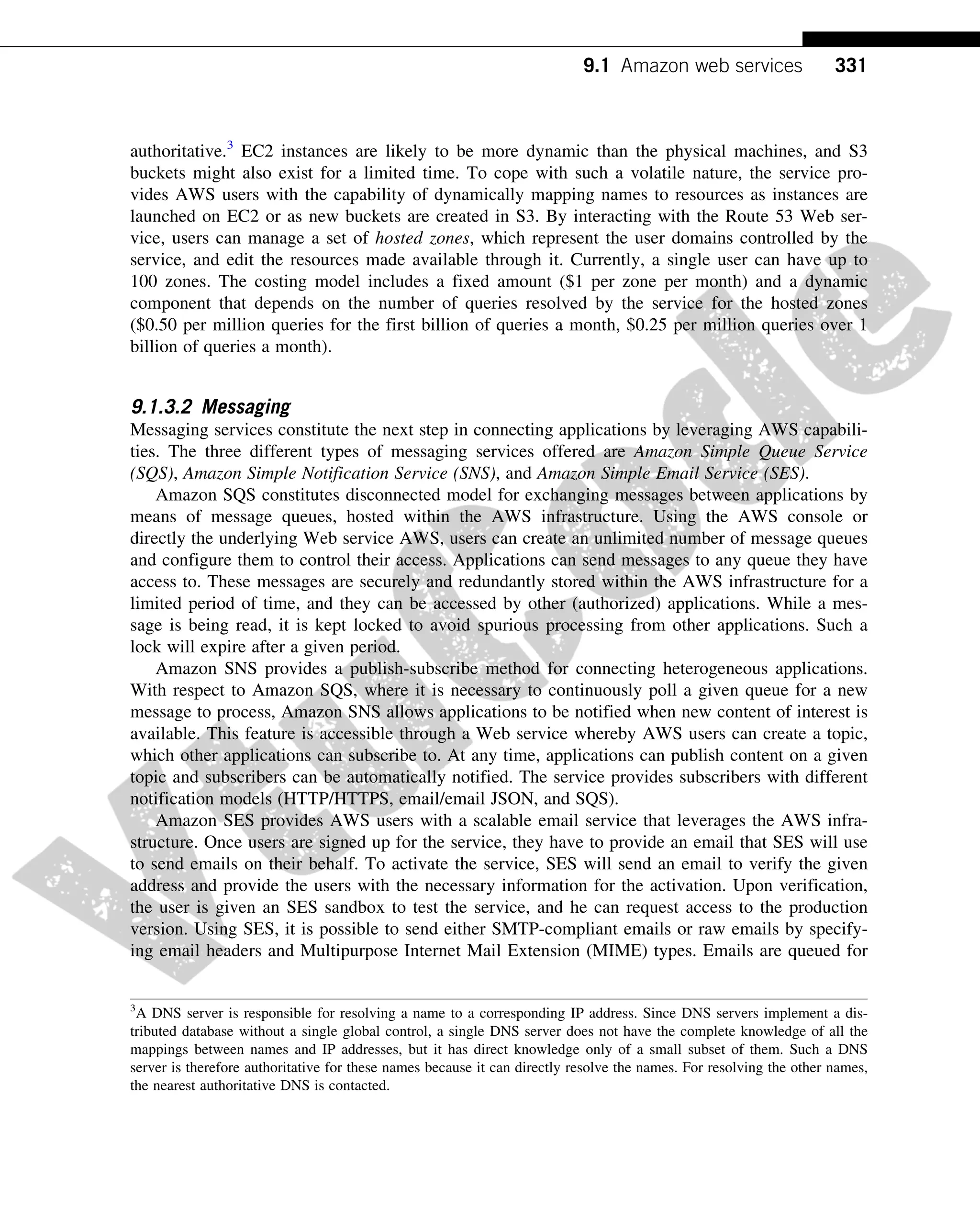 authoritative.3
EC2 instances are likely to be more dynamic than the physical machines, and S3
buckets might also exist for a limited time. To cope with such a volatile nature, the service pro-
vides AWS users with the capability of dynamically mapping names to resources as instances are
launched on EC2 or as new buckets are created in S3. By interacting with the Route 53 Web ser-
vice, users can manage a set of hosted zones, which represent the user domains controlled by the
service, and edit the resources made available through it. Currently, a single user can have up to
100 zones. The costing model includes a fixed amount ($1 per zone per month) and a dynamic
component that depends on the number of queries resolved by the service for the hosted zones
($0.50 per million queries for the first billion of queries a month, $0.25 per million queries over 1
billion of queries a month).
9.1.3.2 Messaging
Messaging services constitute the next step in connecting applications by leveraging AWS capabili-
ties. The three different types of messaging services offered are Amazon Simple Queue Service
(SQS), Amazon Simple Notification Service (SNS), and Amazon Simple Email Service (SES).
Amazon SQS constitutes disconnected model for exchanging messages between applications by
means of message queues, hosted within the AWS infrastructure. Using the AWS console or
directly the underlying Web service AWS, users can create an unlimited number of message queues
and configure them to control their access. Applications can send messages to any queue they have
access to. These messages are securely and redundantly stored within the AWS infrastructure for a
limited period of time, and they can be accessed by other (authorized) applications. While a mes-
sage is being read, it is kept locked to avoid spurious processing from other applications. Such a
lock will expire after a given period.
Amazon SNS provides a publish-subscribe method for connecting heterogeneous applications.
With respect to Amazon SQS, where it is necessary to continuously poll a given queue for a new
message to process, Amazon SNS allows applications to be notified when new content of interest is
available. This feature is accessible through a Web service whereby AWS users can create a topic,
which other applications can subscribe to. At any time, applications can publish content on a given
topic and subscribers can be automatically notified. The service provides subscribers with different
notification models (HTTP/HTTPS, email/email JSON, and SQS).
Amazon SES provides AWS users with a scalable email service that leverages the AWS infra-
structure. Once users are signed up for the service, they have to provide an email that SES will use
to send emails on their behalf. To activate the service, SES will send an email to verify the given
address and provide the users with the necessary information for the activation. Upon verification,
the user is given an SES sandbox to test the service, and he can request access to the production
version. Using SES, it is possible to send either SMTP-compliant emails or raw emails by specify-
ing email headers and Multipurpose Internet Mail Extension (MIME) types. Emails are queued for
3
A DNS server is responsible for resolving a name to a corresponding IP address. Since DNS servers implement a dis-
tributed database without a single global control, a single DNS server does not have the complete knowledge of all the
mappings between names and IP addresses, but it has direct knowledge only of a small subset of them. Such a DNS
server is therefore authoritative for these names because it can directly resolve the names. For resolving the other names,
the nearest authoritative DNS is contacted.
331
9.1 Amazon web services
 