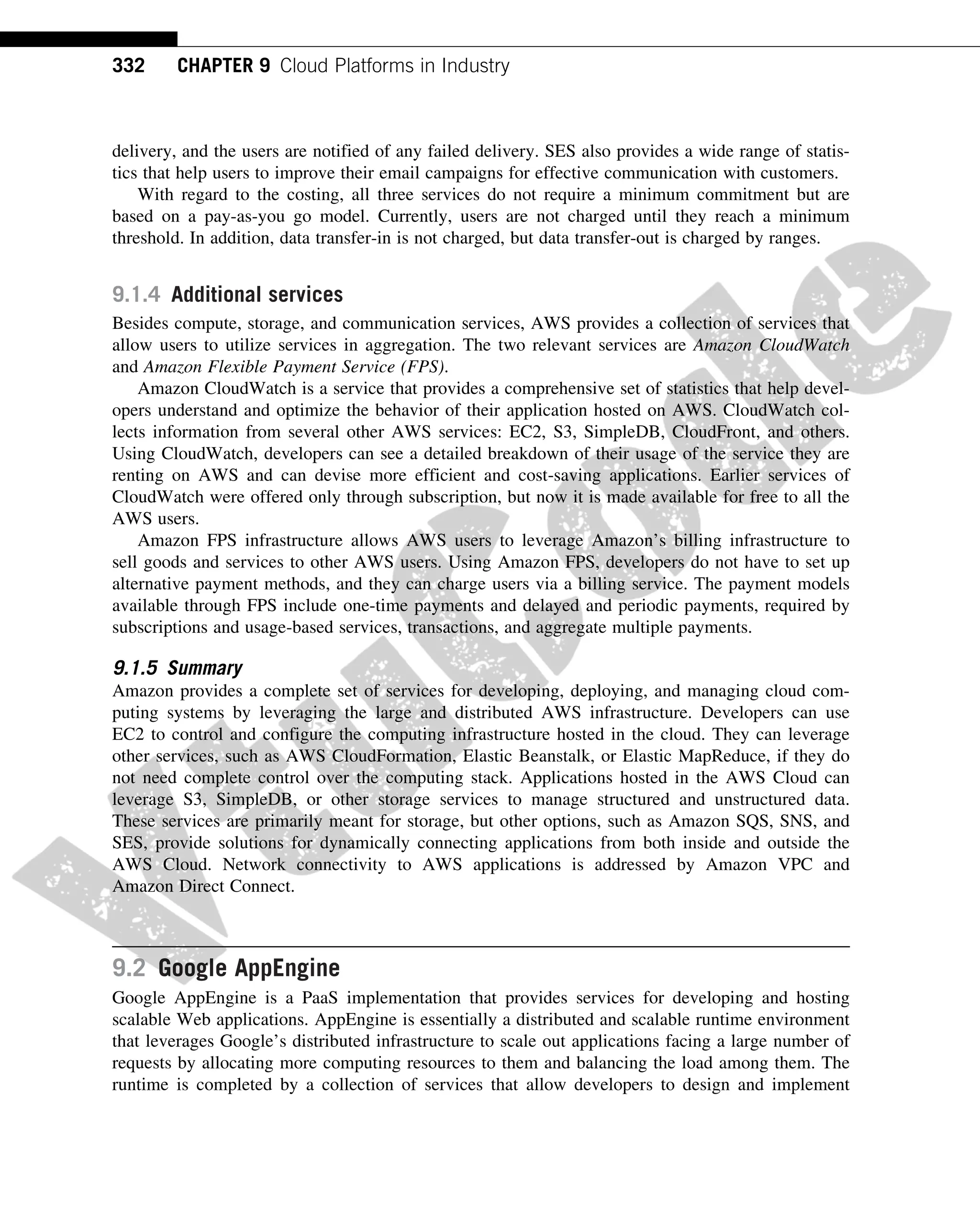 delivery, and the users are notified of any failed delivery. SES also provides a wide range of statis-
tics that help users to improve their email campaigns for effective communication with customers.
With regard to the costing, all three services do not require a minimum commitment but are
based on a pay-as-you go model. Currently, users are not charged until they reach a minimum
threshold. In addition, data transfer-in is not charged, but data transfer-out is charged by ranges.
9.1.4 Additional services
Besides compute, storage, and communication services, AWS provides a collection of services that
allow users to utilize services in aggregation. The two relevant services are Amazon CloudWatch
and Amazon Flexible Payment Service (FPS).
Amazon CloudWatch is a service that provides a comprehensive set of statistics that help devel-
opers understand and optimize the behavior of their application hosted on AWS. CloudWatch col-
lects information from several other AWS services: EC2, S3, SimpleDB, CloudFront, and others.
Using CloudWatch, developers can see a detailed breakdown of their usage of the service they are
renting on AWS and can devise more efficient and cost-saving applications. Earlier services of
CloudWatch were offered only through subscription, but now it is made available for free to all the
AWS users.
Amazon FPS infrastructure allows AWS users to leverage Amazon’s billing infrastructure to
sell goods and services to other AWS users. Using Amazon FPS, developers do not have to set up
alternative payment methods, and they can charge users via a billing service. The payment models
available through FPS include one-time payments and delayed and periodic payments, required by
subscriptions and usage-based services, transactions, and aggregate multiple payments.
9.1.5 Summary
Amazon provides a complete set of services for developing, deploying, and managing cloud com-
puting systems by leveraging the large and distributed AWS infrastructure. Developers can use
EC2 to control and configure the computing infrastructure hosted in the cloud. They can leverage
other services, such as AWS CloudFormation, Elastic Beanstalk, or Elastic MapReduce, if they do
not need complete control over the computing stack. Applications hosted in the AWS Cloud can
leverage S3, SimpleDB, or other storage services to manage structured and unstructured data.
These services are primarily meant for storage, but other options, such as Amazon SQS, SNS, and
SES, provide solutions for dynamically connecting applications from both inside and outside the
AWS Cloud. Network connectivity to AWS applications is addressed by Amazon VPC and
Amazon Direct Connect.
9.2 Google AppEngine
Google AppEngine is a PaaS implementation that provides services for developing and hosting
scalable Web applications. AppEngine is essentially a distributed and scalable runtime environment
that leverages Google’s distributed infrastructure to scale out applications facing a large number of
requests by allocating more computing resources to them and balancing the load among them. The
runtime is completed by a collection of services that allow developers to design and implement
332 CHAPTER 9 Cloud Platforms in Industry
 
