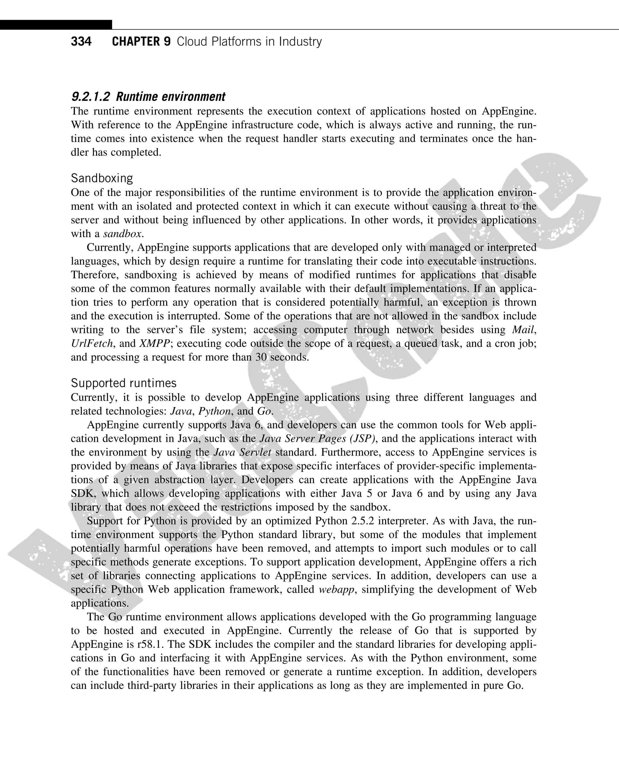 9.2.1.2 Runtime environment
The runtime environment represents the execution context of applications hosted on AppEngine.
With reference to the AppEngine infrastructure code, which is always active and running, the run-
time comes into existence when the request handler starts executing and terminates once the han-
dler has completed.
Sandboxing
One of the major responsibilities of the runtime environment is to provide the application environ-
ment with an isolated and protected context in which it can execute without causing a threat to the
server and without being influenced by other applications. In other words, it provides applications
with a sandbox.
Currently, AppEngine supports applications that are developed only with managed or interpreted
languages, which by design require a runtime for translating their code into executable instructions.
Therefore, sandboxing is achieved by means of modified runtimes for applications that disable
some of the common features normally available with their default implementations. If an applica-
tion tries to perform any operation that is considered potentially harmful, an exception is thrown
and the execution is interrupted. Some of the operations that are not allowed in the sandbox include
writing to the server’s file system; accessing computer through network besides using Mail,
UrlFetch, and XMPP; executing code outside the scope of a request, a queued task, and a cron job;
and processing a request for more than 30 seconds.
Supported runtimes
Currently, it is possible to develop AppEngine applications using three different languages and
related technologies: Java, Python, and Go.
AppEngine currently supports Java 6, and developers can use the common tools for Web appli-
cation development in Java, such as the Java Server Pages (JSP), and the applications interact with
the environment by using the Java Servlet standard. Furthermore, access to AppEngine services is
provided by means of Java libraries that expose specific interfaces of provider-specific implementa-
tions of a given abstraction layer. Developers can create applications with the AppEngine Java
SDK, which allows developing applications with either Java 5 or Java 6 and by using any Java
library that does not exceed the restrictions imposed by the sandbox.
Support for Python is provided by an optimized Python 2.5.2 interpreter. As with Java, the run-
time environment supports the Python standard library, but some of the modules that implement
potentially harmful operations have been removed, and attempts to import such modules or to call
specific methods generate exceptions. To support application development, AppEngine offers a rich
set of libraries connecting applications to AppEngine services. In addition, developers can use a
specific Python Web application framework, called webapp, simplifying the development of Web
applications.
The Go runtime environment allows applications developed with the Go programming language
to be hosted and executed in AppEngine. Currently the release of Go that is supported by
AppEngine is r58.1. The SDK includes the compiler and the standard libraries for developing appli-
cations in Go and interfacing it with AppEngine services. As with the Python environment, some
of the functionalities have been removed or generate a runtime exception. In addition, developers
can include third-party libraries in their applications as long as they are implemented in pure Go.
334 CHAPTER 9 Cloud Platforms in Industry
 
