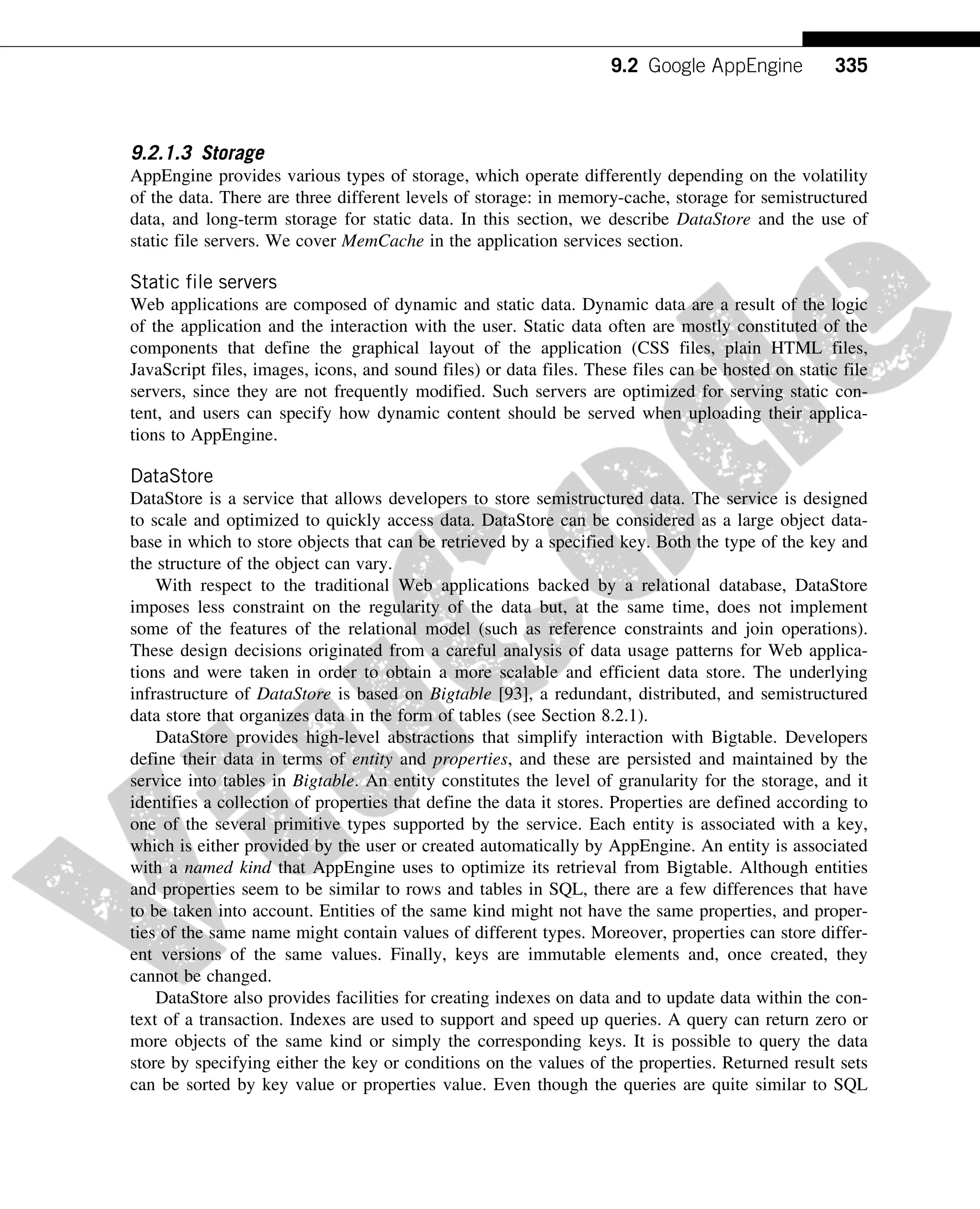 9.2.1.3 Storage
AppEngine provides various types of storage, which operate differently depending on the volatility
of the data. There are three different levels of storage: in memory-cache, storage for semistructured
data, and long-term storage for static data. In this section, we describe DataStore and the use of
static file servers. We cover MemCache in the application services section.
Static file servers
Web applications are composed of dynamic and static data. Dynamic data are a result of the logic
of the application and the interaction with the user. Static data often are mostly constituted of the
components that define the graphical layout of the application (CSS files, plain HTML files,
JavaScript files, images, icons, and sound files) or data files. These files can be hosted on static file
servers, since they are not frequently modified. Such servers are optimized for serving static con-
tent, and users can specify how dynamic content should be served when uploading their applica-
tions to AppEngine.
DataStore
DataStore is a service that allows developers to store semistructured data. The service is designed
to scale and optimized to quickly access data. DataStore can be considered as a large object data-
base in which to store objects that can be retrieved by a specified key. Both the type of the key and
the structure of the object can vary.
With respect to the traditional Web applications backed by a relational database, DataStore
imposes less constraint on the regularity of the data but, at the same time, does not implement
some of the features of the relational model (such as reference constraints and join operations).
These design decisions originated from a careful analysis of data usage patterns for Web applica-
tions and were taken in order to obtain a more scalable and efficient data store. The underlying
infrastructure of DataStore is based on Bigtable [93], a redundant, distributed, and semistructured
data store that organizes data in the form of tables (see Section 8.2.1).
DataStore provides high-level abstractions that simplify interaction with Bigtable. Developers
define their data in terms of entity and properties, and these are persisted and maintained by the
service into tables in Bigtable. An entity constitutes the level of granularity for the storage, and it
identifies a collection of properties that define the data it stores. Properties are defined according to
one of the several primitive types supported by the service. Each entity is associated with a key,
which is either provided by the user or created automatically by AppEngine. An entity is associated
with a named kind that AppEngine uses to optimize its retrieval from Bigtable. Although entities
and properties seem to be similar to rows and tables in SQL, there are a few differences that have
to be taken into account. Entities of the same kind might not have the same properties, and proper-
ties of the same name might contain values of different types. Moreover, properties can store differ-
ent versions of the same values. Finally, keys are immutable elements and, once created, they
cannot be changed.
DataStore also provides facilities for creating indexes on data and to update data within the con-
text of a transaction. Indexes are used to support and speed up queries. A query can return zero or
more objects of the same kind or simply the corresponding keys. It is possible to query the data
store by specifying either the key or conditions on the values of the properties. Returned result sets
can be sorted by key value or properties value. Even though the queries are quite similar to SQL
335
9.2 Google AppEngine
 