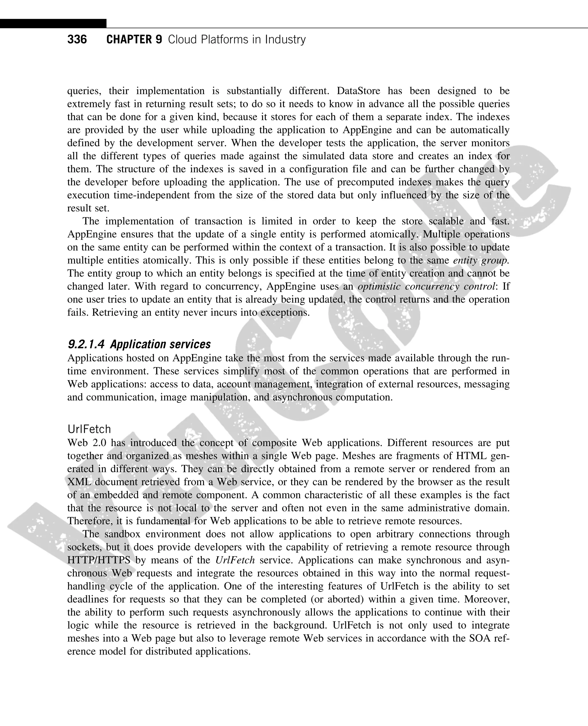queries, their implementation is substantially different. DataStore has been designed to be
extremely fast in returning result sets; to do so it needs to know in advance all the possible queries
that can be done for a given kind, because it stores for each of them a separate index. The indexes
are provided by the user while uploading the application to AppEngine and can be automatically
defined by the development server. When the developer tests the application, the server monitors
all the different types of queries made against the simulated data store and creates an index for
them. The structure of the indexes is saved in a configuration file and can be further changed by
the developer before uploading the application. The use of precomputed indexes makes the query
execution time-independent from the size of the stored data but only influenced by the size of the
result set.
The implementation of transaction is limited in order to keep the store scalable and fast.
AppEngine ensures that the update of a single entity is performed atomically. Multiple operations
on the same entity can be performed within the context of a transaction. It is also possible to update
multiple entities atomically. This is only possible if these entities belong to the same entity group.
The entity group to which an entity belongs is specified at the time of entity creation and cannot be
changed later. With regard to concurrency, AppEngine uses an optimistic concurrency control: If
one user tries to update an entity that is already being updated, the control returns and the operation
fails. Retrieving an entity never incurs into exceptions.
9.2.1.4 Application services
Applications hosted on AppEngine take the most from the services made available through the run-
time environment. These services simplify most of the common operations that are performed in
Web applications: access to data, account management, integration of external resources, messaging
and communication, image manipulation, and asynchronous computation.
UrlFetch
Web 2.0 has introduced the concept of composite Web applications. Different resources are put
together and organized as meshes within a single Web page. Meshes are fragments of HTML gen-
erated in different ways. They can be directly obtained from a remote server or rendered from an
XML document retrieved from a Web service, or they can be rendered by the browser as the result
of an embedded and remote component. A common characteristic of all these examples is the fact
that the resource is not local to the server and often not even in the same administrative domain.
Therefore, it is fundamental for Web applications to be able to retrieve remote resources.
The sandbox environment does not allow applications to open arbitrary connections through
sockets, but it does provide developers with the capability of retrieving a remote resource through
HTTP/HTTPS by means of the UrlFetch service. Applications can make synchronous and asyn-
chronous Web requests and integrate the resources obtained in this way into the normal request-
handling cycle of the application. One of the interesting features of UrlFetch is the ability to set
deadlines for requests so that they can be completed (or aborted) within a given time. Moreover,
the ability to perform such requests asynchronously allows the applications to continue with their
logic while the resource is retrieved in the background. UrlFetch is not only used to integrate
meshes into a Web page but also to leverage remote Web services in accordance with the SOA ref-
erence model for distributed applications.
336 CHAPTER 9 Cloud Platforms in Industry
 