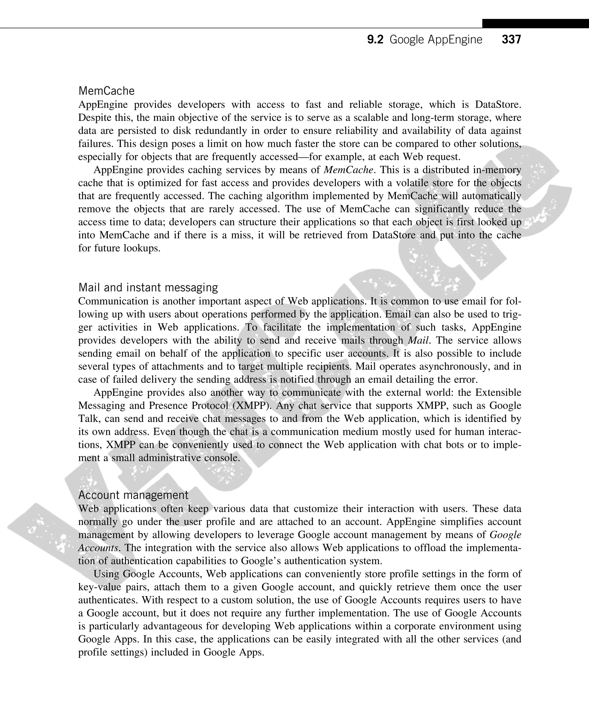 MemCache
AppEngine provides developers with access to fast and reliable storage, which is DataStore.
Despite this, the main objective of the service is to serve as a scalable and long-term storage, where
data are persisted to disk redundantly in order to ensure reliability and availability of data against
failures. This design poses a limit on how much faster the store can be compared to other solutions,
especially for objects that are frequently accessed—for example, at each Web request.
AppEngine provides caching services by means of MemCache. This is a distributed in-memory
cache that is optimized for fast access and provides developers with a volatile store for the objects
that are frequently accessed. The caching algorithm implemented by MemCache will automatically
remove the objects that are rarely accessed. The use of MemCache can significantly reduce the
access time to data; developers can structure their applications so that each object is first looked up
into MemCache and if there is a miss, it will be retrieved from DataStore and put into the cache
for future lookups.
Mail and instant messaging
Communication is another important aspect of Web applications. It is common to use email for fol-
lowing up with users about operations performed by the application. Email can also be used to trig-
ger activities in Web applications. To facilitate the implementation of such tasks, AppEngine
provides developers with the ability to send and receive mails through Mail. The service allows
sending email on behalf of the application to specific user accounts. It is also possible to include
several types of attachments and to target multiple recipients. Mail operates asynchronously, and in
case of failed delivery the sending address is notified through an email detailing the error.
AppEngine provides also another way to communicate with the external world: the Extensible
Messaging and Presence Protocol (XMPP). Any chat service that supports XMPP, such as Google
Talk, can send and receive chat messages to and from the Web application, which is identified by
its own address. Even though the chat is a communication medium mostly used for human interac-
tions, XMPP can be conveniently used to connect the Web application with chat bots or to imple-
ment a small administrative console.
Account management
Web applications often keep various data that customize their interaction with users. These data
normally go under the user profile and are attached to an account. AppEngine simplifies account
management by allowing developers to leverage Google account management by means of Google
Accounts. The integration with the service also allows Web applications to offload the implementa-
tion of authentication capabilities to Google’s authentication system.
Using Google Accounts, Web applications can conveniently store profile settings in the form of
key-value pairs, attach them to a given Google account, and quickly retrieve them once the user
authenticates. With respect to a custom solution, the use of Google Accounts requires users to have
a Google account, but it does not require any further implementation. The use of Google Accounts
is particularly advantageous for developing Web applications within a corporate environment using
Google Apps. In this case, the applications can be easily integrated with all the other services (and
profile settings) included in Google Apps.
337
9.2 Google AppEngine
 
