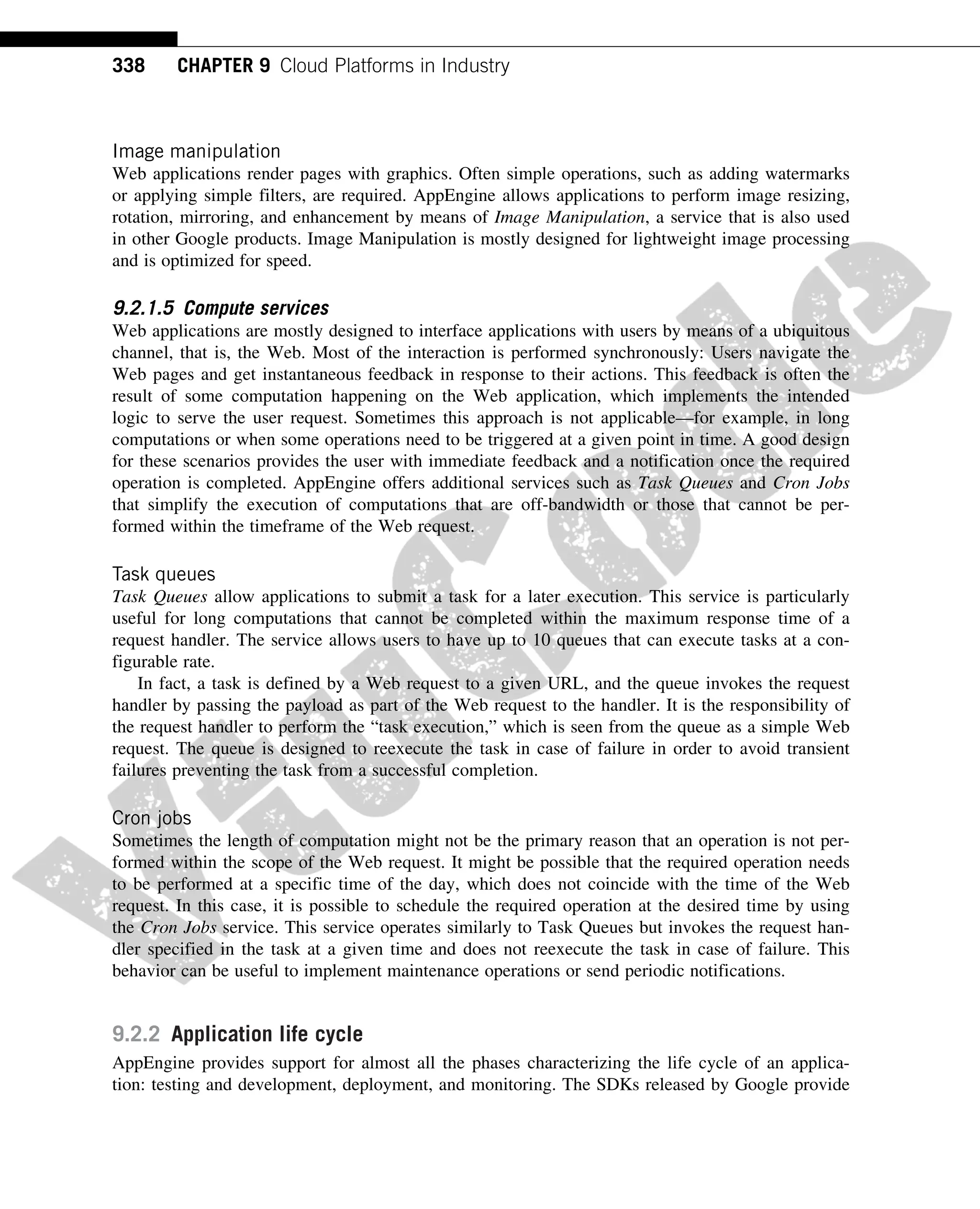 Image manipulation
Web applications render pages with graphics. Often simple operations, such as adding watermarks
or applying simple filters, are required. AppEngine allows applications to perform image resizing,
rotation, mirroring, and enhancement by means of Image Manipulation, a service that is also used
in other Google products. Image Manipulation is mostly designed for lightweight image processing
and is optimized for speed.
9.2.1.5 Compute services
Web applications are mostly designed to interface applications with users by means of a ubiquitous
channel, that is, the Web. Most of the interaction is performed synchronously: Users navigate the
Web pages and get instantaneous feedback in response to their actions. This feedback is often the
result of some computation happening on the Web application, which implements the intended
logic to serve the user request. Sometimes this approach is not applicable—for example, in long
computations or when some operations need to be triggered at a given point in time. A good design
for these scenarios provides the user with immediate feedback and a notification once the required
operation is completed. AppEngine offers additional services such as Task Queues and Cron Jobs
that simplify the execution of computations that are off-bandwidth or those that cannot be per-
formed within the timeframe of the Web request.
Task queues
Task Queues allow applications to submit a task for a later execution. This service is particularly
useful for long computations that cannot be completed within the maximum response time of a
request handler. The service allows users to have up to 10 queues that can execute tasks at a con-
figurable rate.
In fact, a task is defined by a Web request to a given URL, and the queue invokes the request
handler by passing the payload as part of the Web request to the handler. It is the responsibility of
the request handler to perform the “task execution,” which is seen from the queue as a simple Web
request. The queue is designed to reexecute the task in case of failure in order to avoid transient
failures preventing the task from a successful completion.
Cron jobs
Sometimes the length of computation might not be the primary reason that an operation is not per-
formed within the scope of the Web request. It might be possible that the required operation needs
to be performed at a specific time of the day, which does not coincide with the time of the Web
request. In this case, it is possible to schedule the required operation at the desired time by using
the Cron Jobs service. This service operates similarly to Task Queues but invokes the request han-
dler specified in the task at a given time and does not reexecute the task in case of failure. This
behavior can be useful to implement maintenance operations or send periodic notifications.
9.2.2 Application life cycle
AppEngine provides support for almost all the phases characterizing the life cycle of an applica-
tion: testing and development, deployment, and monitoring. The SDKs released by Google provide
338 CHAPTER 9 Cloud Platforms in Industry
 