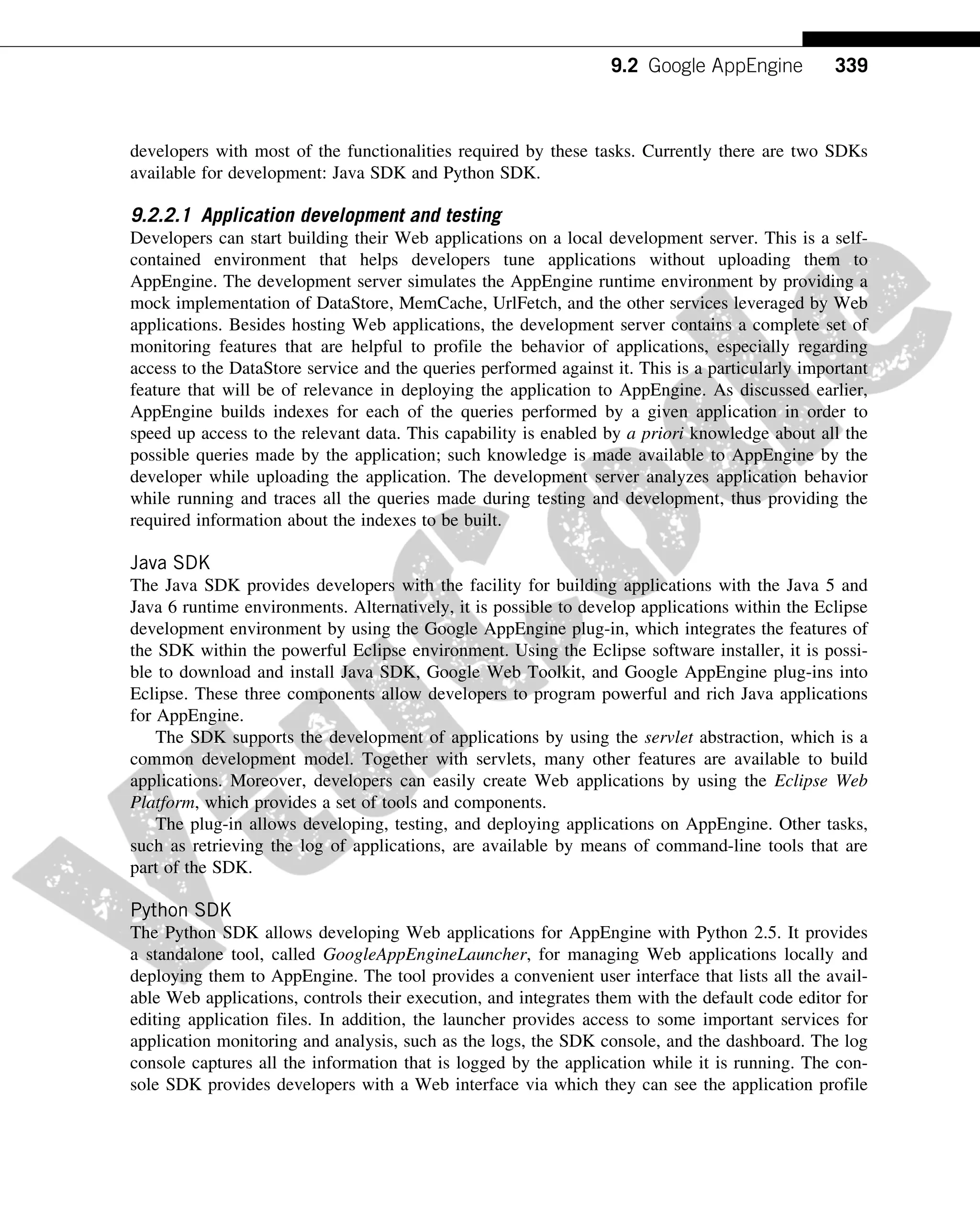 developers with most of the functionalities required by these tasks. Currently there are two SDKs
available for development: Java SDK and Python SDK.
9.2.2.1 Application development and testing
Developers can start building their Web applications on a local development server. This is a self-
contained environment that helps developers tune applications without uploading them to
AppEngine. The development server simulates the AppEngine runtime environment by providing a
mock implementation of DataStore, MemCache, UrlFetch, and the other services leveraged by Web
applications. Besides hosting Web applications, the development server contains a complete set of
monitoring features that are helpful to profile the behavior of applications, especially regarding
access to the DataStore service and the queries performed against it. This is a particularly important
feature that will be of relevance in deploying the application to AppEngine. As discussed earlier,
AppEngine builds indexes for each of the queries performed by a given application in order to
speed up access to the relevant data. This capability is enabled by a priori knowledge about all the
possible queries made by the application; such knowledge is made available to AppEngine by the
developer while uploading the application. The development server analyzes application behavior
while running and traces all the queries made during testing and development, thus providing the
required information about the indexes to be built.
Java SDK
The Java SDK provides developers with the facility for building applications with the Java 5 and
Java 6 runtime environments. Alternatively, it is possible to develop applications within the Eclipse
development environment by using the Google AppEngine plug-in, which integrates the features of
the SDK within the powerful Eclipse environment. Using the Eclipse software installer, it is possi-
ble to download and install Java SDK, Google Web Toolkit, and Google AppEngine plug-ins into
Eclipse. These three components allow developers to program powerful and rich Java applications
for AppEngine.
The SDK supports the development of applications by using the servlet abstraction, which is a
common development model. Together with servlets, many other features are available to build
applications. Moreover, developers can easily create Web applications by using the Eclipse Web
Platform, which provides a set of tools and components.
The plug-in allows developing, testing, and deploying applications on AppEngine. Other tasks,
such as retrieving the log of applications, are available by means of command-line tools that are
part of the SDK.
Python SDK
The Python SDK allows developing Web applications for AppEngine with Python 2.5. It provides
a standalone tool, called GoogleAppEngineLauncher, for managing Web applications locally and
deploying them to AppEngine. The tool provides a convenient user interface that lists all the avail-
able Web applications, controls their execution, and integrates them with the default code editor for
editing application files. In addition, the launcher provides access to some important services for
application monitoring and analysis, such as the logs, the SDK console, and the dashboard. The log
console captures all the information that is logged by the application while it is running. The con-
sole SDK provides developers with a Web interface via which they can see the application profile
339
9.2 Google AppEngine
 