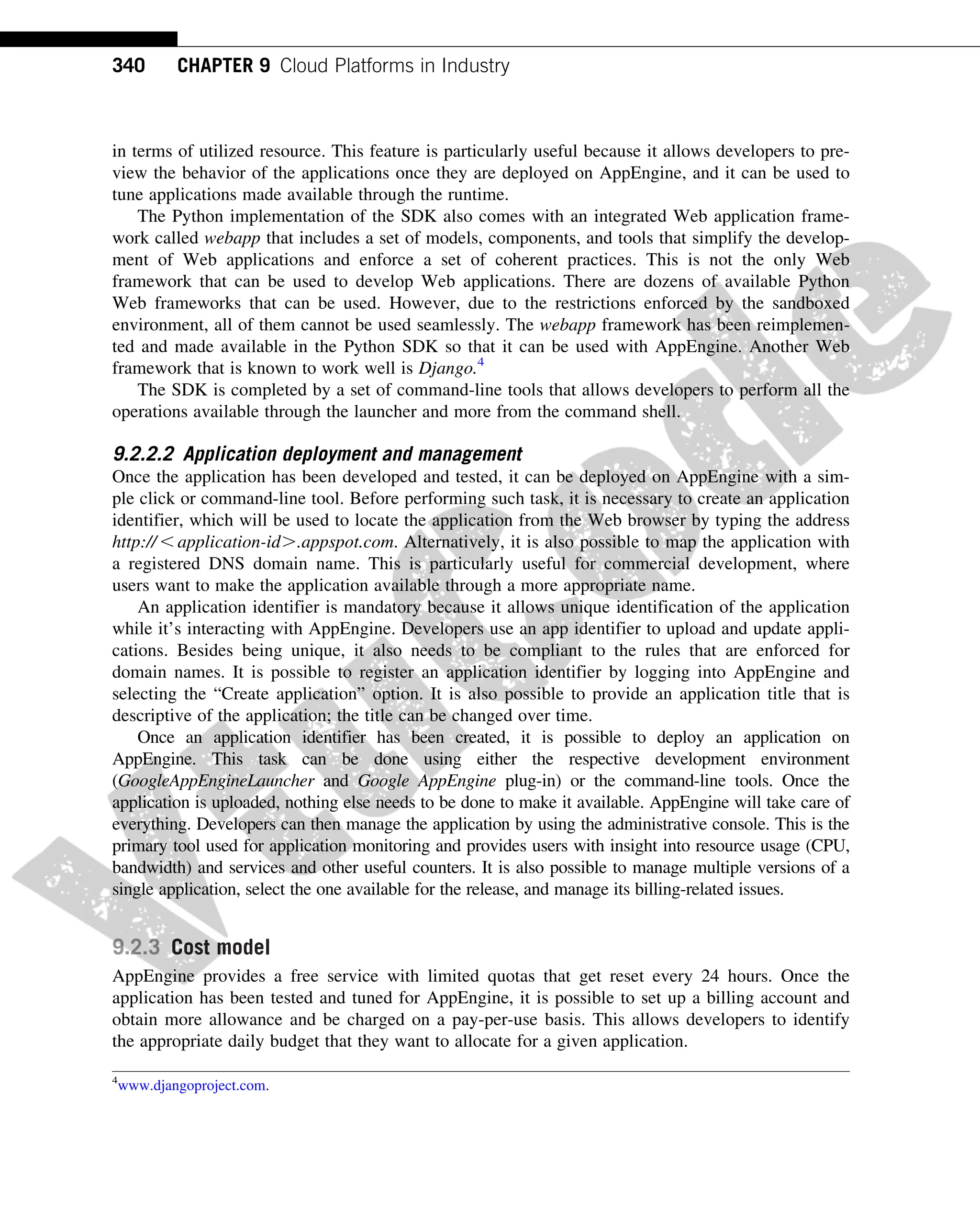 in terms of utilized resource. This feature is particularly useful because it allows developers to pre-
view the behavior of the applications once they are deployed on AppEngine, and it can be used to
tune applications made available through the runtime.
The Python implementation of the SDK also comes with an integrated Web application frame-
work called webapp that includes a set of models, components, and tools that simplify the develop-
ment of Web applications and enforce a set of coherent practices. This is not the only Web
framework that can be used to develop Web applications. There are dozens of available Python
Web frameworks that can be used. However, due to the restrictions enforced by the sandboxed
environment, all of them cannot be used seamlessly. The webapp framework has been reimplemen-
ted and made available in the Python SDK so that it can be used with AppEngine. Another Web
framework that is known to work well is Django.4
The SDK is completed by a set of command-line tools that allows developers to perform all the
operations available through the launcher and more from the command shell.
9.2.2.2 Application deployment and management
Once the application has been developed and tested, it can be deployed on AppEngine with a sim-
ple click or command-line tool. Before performing such task, it is necessary to create an application
identifier, which will be used to locate the application from the Web browser by typing the address
http:// , application-id..appspot.com. Alternatively, it is also possible to map the application with
a registered DNS domain name. This is particularly useful for commercial development, where
users want to make the application available through a more appropriate name.
An application identifier is mandatory because it allows unique identification of the application
while it’s interacting with AppEngine. Developers use an app identifier to upload and update appli-
cations. Besides being unique, it also needs to be compliant to the rules that are enforced for
domain names. It is possible to register an application identifier by logging into AppEngine and
selecting the “Create application” option. It is also possible to provide an application title that is
descriptive of the application; the title can be changed over time.
Once an application identifier has been created, it is possible to deploy an application on
AppEngine. This task can be done using either the respective development environment
(GoogleAppEngineLauncher and Google AppEngine plug-in) or the command-line tools. Once the
application is uploaded, nothing else needs to be done to make it available. AppEngine will take care of
everything. Developers can then manage the application by using the administrative console. This is the
primary tool used for application monitoring and provides users with insight into resource usage (CPU,
bandwidth) and services and other useful counters. It is also possible to manage multiple versions of a
single application, select the one available for the release, and manage its billing-related issues.
9.2.3 Cost model
AppEngine provides a free service with limited quotas that get reset every 24 hours. Once the
application has been tested and tuned for AppEngine, it is possible to set up a billing account and
obtain more allowance and be charged on a pay-per-use basis. This allows developers to identify
the appropriate daily budget that they want to allocate for a given application.
4
www.djangoproject.com.
340 CHAPTER 9 Cloud Platforms in Industry
 