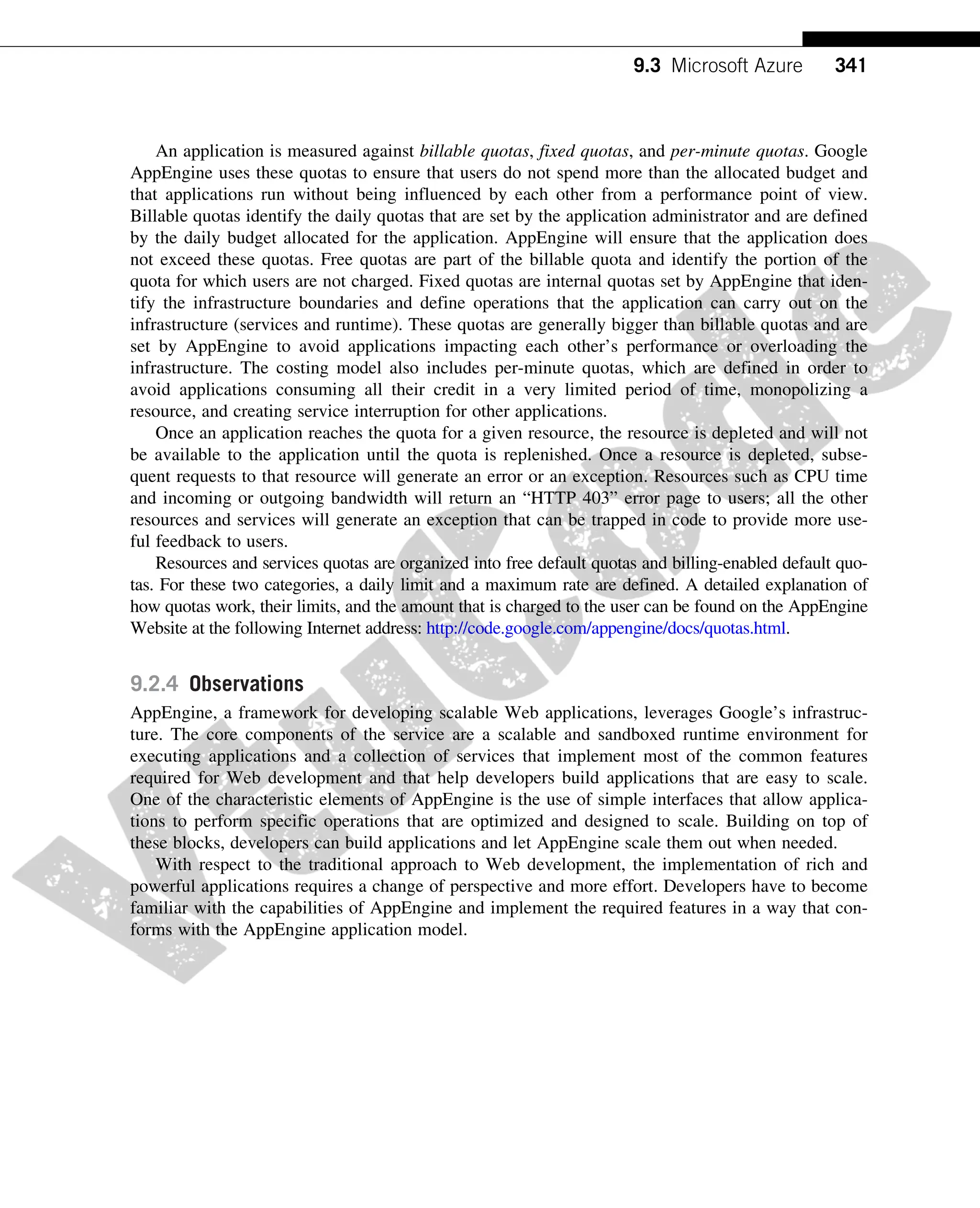 An application is measured against billable quotas, fixed quotas, and per-minute quotas. Google
AppEngine uses these quotas to ensure that users do not spend more than the allocated budget and
that applications run without being influenced by each other from a performance point of view.
Billable quotas identify the daily quotas that are set by the application administrator and are defined
by the daily budget allocated for the application. AppEngine will ensure that the application does
not exceed these quotas. Free quotas are part of the billable quota and identify the portion of the
quota for which users are not charged. Fixed quotas are internal quotas set by AppEngine that iden-
tify the infrastructure boundaries and define operations that the application can carry out on the
infrastructure (services and runtime). These quotas are generally bigger than billable quotas and are
set by AppEngine to avoid applications impacting each other’s performance or overloading the
infrastructure. The costing model also includes per-minute quotas, which are defined in order to
avoid applications consuming all their credit in a very limited period of time, monopolizing a
resource, and creating service interruption for other applications.
Once an application reaches the quota for a given resource, the resource is depleted and will not
be available to the application until the quota is replenished. Once a resource is depleted, subse-
quent requests to that resource will generate an error or an exception. Resources such as CPU time
and incoming or outgoing bandwidth will return an “HTTP 403” error page to users; all the other
resources and services will generate an exception that can be trapped in code to provide more use-
ful feedback to users.
Resources and services quotas are organized into free default quotas and billing-enabled default quo-
tas. For these two categories, a daily limit and a maximum rate are defined. A detailed explanation of
how quotas work, their limits, and the amount that is charged to the user can be found on the AppEngine
Website at the following Internet address: http://code.google.com/appengine/docs/quotas.html.
9.2.4 Observations
AppEngine, a framework for developing scalable Web applications, leverages Google’s infrastruc-
ture. The core components of the service are a scalable and sandboxed runtime environment for
executing applications and a collection of services that implement most of the common features
required for Web development and that help developers build applications that are easy to scale.
One of the characteristic elements of AppEngine is the use of simple interfaces that allow applica-
tions to perform specific operations that are optimized and designed to scale. Building on top of
these blocks, developers can build applications and let AppEngine scale them out when needed.
With respect to the traditional approach to Web development, the implementation of rich and
powerful applications requires a change of perspective and more effort. Developers have to become
familiar with the capabilities of AppEngine and implement the required features in a way that con-
forms with the AppEngine application model.
9.3 Microsoft Azure
Microsoft Windows Azure is a cloud operating system built on top of Microsoft datacenters’ infra-
structure and provides developers with a collection of services for building applications with cloud
technology. Services range from compute, storage, and networking to application connectivity,
341
9.3 Microsoft Azure
 