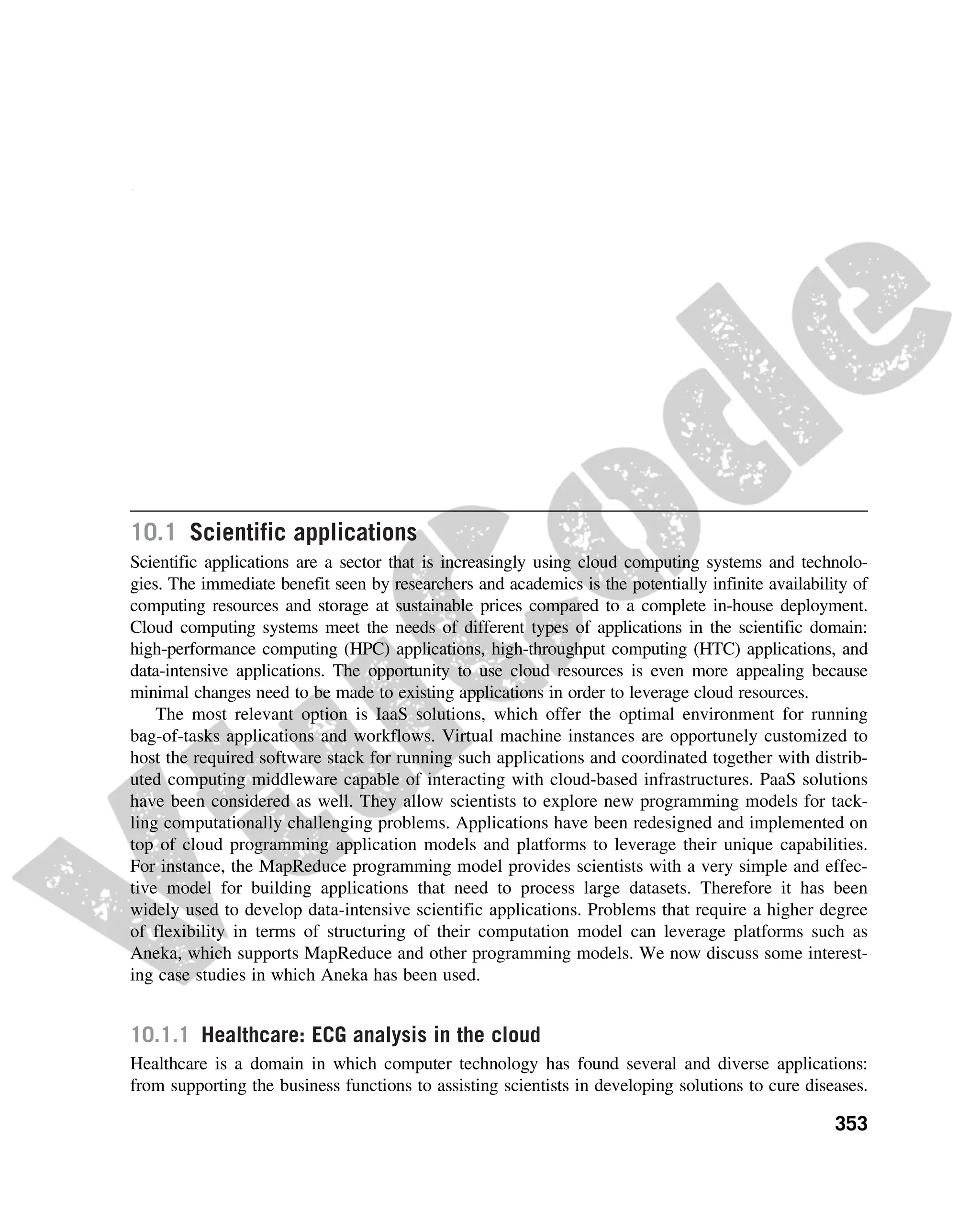 CHAPTER
10
Cloud Applications
Cloud computing has gained huge popularity in industry due to its ability to host applications for
which the services can be delivered to consumers rapidly at minimal cost. This chapter discusses
some application case studies, detailing their architecture and how they leveraged various cloud
technologies. Applications from a range of domains, from scientific to engineering, gaming, and
social networking, are considered.
10.1 Scientific applications
Scientific applications are a sector that is increasingly using cloud computing systems and technolo-
gies. The immediate benefit seen by researchers and academics is the potentially infinite availability of
computing resources and storage at sustainable prices compared to a complete in-house deployment.
Cloud computing systems meet the needs of different types of applications in the scientific domain:
high-performance computing (HPC) applications, high-throughput computing (HTC) applications, and
data-intensive applications. The opportunity to use cloud resources is even more appealing because
minimal changes need to be made to existing applications in order to leverage cloud resources.
The most relevant option is IaaS solutions, which offer the optimal environment for running
bag-of-tasks applications and workflows. Virtual machine instances are opportunely customized to
host the required software stack for running such applications and coordinated together with distrib-
uted computing middleware capable of interacting with cloud-based infrastructures. PaaS solutions
have been considered as well. They allow scientists to explore new programming models for tack-
ling computationally challenging problems. Applications have been redesigned and implemented on
top of cloud programming application models and platforms to leverage their unique capabilities.
For instance, the MapReduce programming model provides scientists with a very simple and effec-
tive model for building applications that need to process large datasets. Therefore it has been
widely used to develop data-intensive scientific applications. Problems that require a higher degree
of flexibility in terms of structuring of their computation model can leverage platforms such as
Aneka, which supports MapReduce and other programming models. We now discuss some interest-
ing case studies in which Aneka has been used.
10.1.1 Healthcare: ECG analysis in the cloud
Healthcare is a domain in which computer technology has found several and diverse applications:
from supporting the business functions to assisting scientists in developing solutions to cure diseases.
353
 