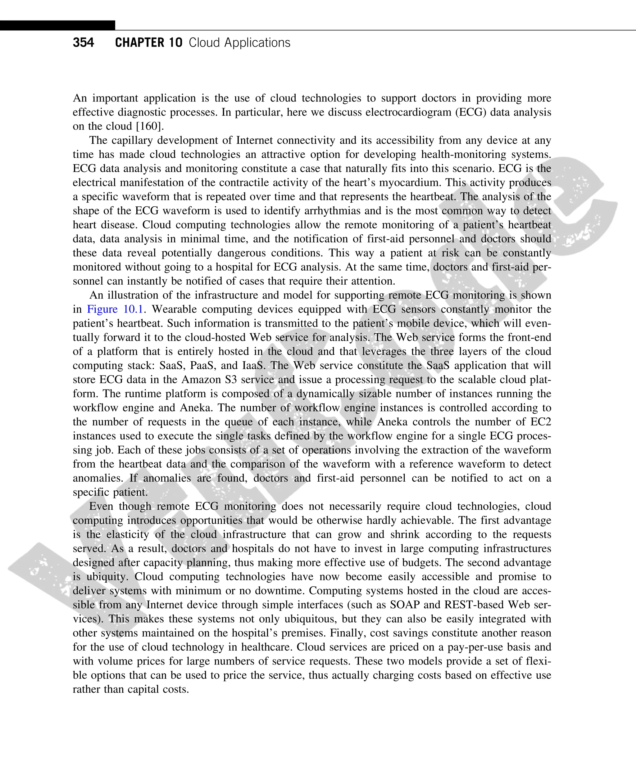 An important application is the use of cloud technologies to support doctors in providing more
effective diagnostic processes. In particular, here we discuss electrocardiogram (ECG) data analysis
on the cloud [160].
The capillary development of Internet connectivity and its accessibility from any device at any
time has made cloud technologies an attractive option for developing health-monitoring systems.
ECG data analysis and monitoring constitute a case that naturally fits into this scenario. ECG is the
electrical manifestation of the contractile activity of the heart’s myocardium. This activity produces
a specific waveform that is repeated over time and that represents the heartbeat. The analysis of the
shape of the ECG waveform is used to identify arrhythmias and is the most common way to detect
heart disease. Cloud computing technologies allow the remote monitoring of a patient’s heartbeat
data, data analysis in minimal time, and the notification of first-aid personnel and doctors should
these data reveal potentially dangerous conditions. This way a patient at risk can be constantly
monitored without going to a hospital for ECG analysis. At the same time, doctors and first-aid per-
sonnel can instantly be notified of cases that require their attention.
An illustration of the infrastructure and model for supporting remote ECG monitoring is shown
in Figure 10.1. Wearable computing devices equipped with ECG sensors constantly monitor the
patient’s heartbeat. Such information is transmitted to the patient’s mobile device, which will even-
tually forward it to the cloud-hosted Web service for analysis. The Web service forms the front-end
of a platform that is entirely hosted in the cloud and that leverages the three layers of the cloud
computing stack: SaaS, PaaS, and IaaS. The Web service constitute the SaaS application that will
store ECG data in the Amazon S3 service and issue a processing request to the scalable cloud plat-
form. The runtime platform is composed of a dynamically sizable number of instances running the
workflow engine and Aneka. The number of workflow engine instances is controlled according to
the number of requests in the queue of each instance, while Aneka controls the number of EC2
instances used to execute the single tasks defined by the workflow engine for a single ECG proces-
sing job. Each of these jobs consists of a set of operations involving the extraction of the waveform
from the heartbeat data and the comparison of the waveform with a reference waveform to detect
anomalies. If anomalies are found, doctors and first-aid personnel can be notified to act on a
specific patient.
Even though remote ECG monitoring does not necessarily require cloud technologies, cloud
computing introduces opportunities that would be otherwise hardly achievable. The first advantage
is the elasticity of the cloud infrastructure that can grow and shrink according to the requests
served. As a result, doctors and hospitals do not have to invest in large computing infrastructures
designed after capacity planning, thus making more effective use of budgets. The second advantage
is ubiquity. Cloud computing technologies have now become easily accessible and promise to
deliver systems with minimum or no downtime. Computing systems hosted in the cloud are acces-
sible from any Internet device through simple interfaces (such as SOAP and REST-based Web ser-
vices). This makes these systems not only ubiquitous, but they can also be easily integrated with
other systems maintained on the hospital’s premises. Finally, cost savings constitute another reason
for the use of cloud technology in healthcare. Cloud services are priced on a pay-per-use basis and
with volume prices for large numbers of service requests. These two models provide a set of flexi-
ble options that can be used to price the service, thus actually charging costs based on effective use
rather than capital costs.
354 CHAPTER 10 Cloud Applications
 