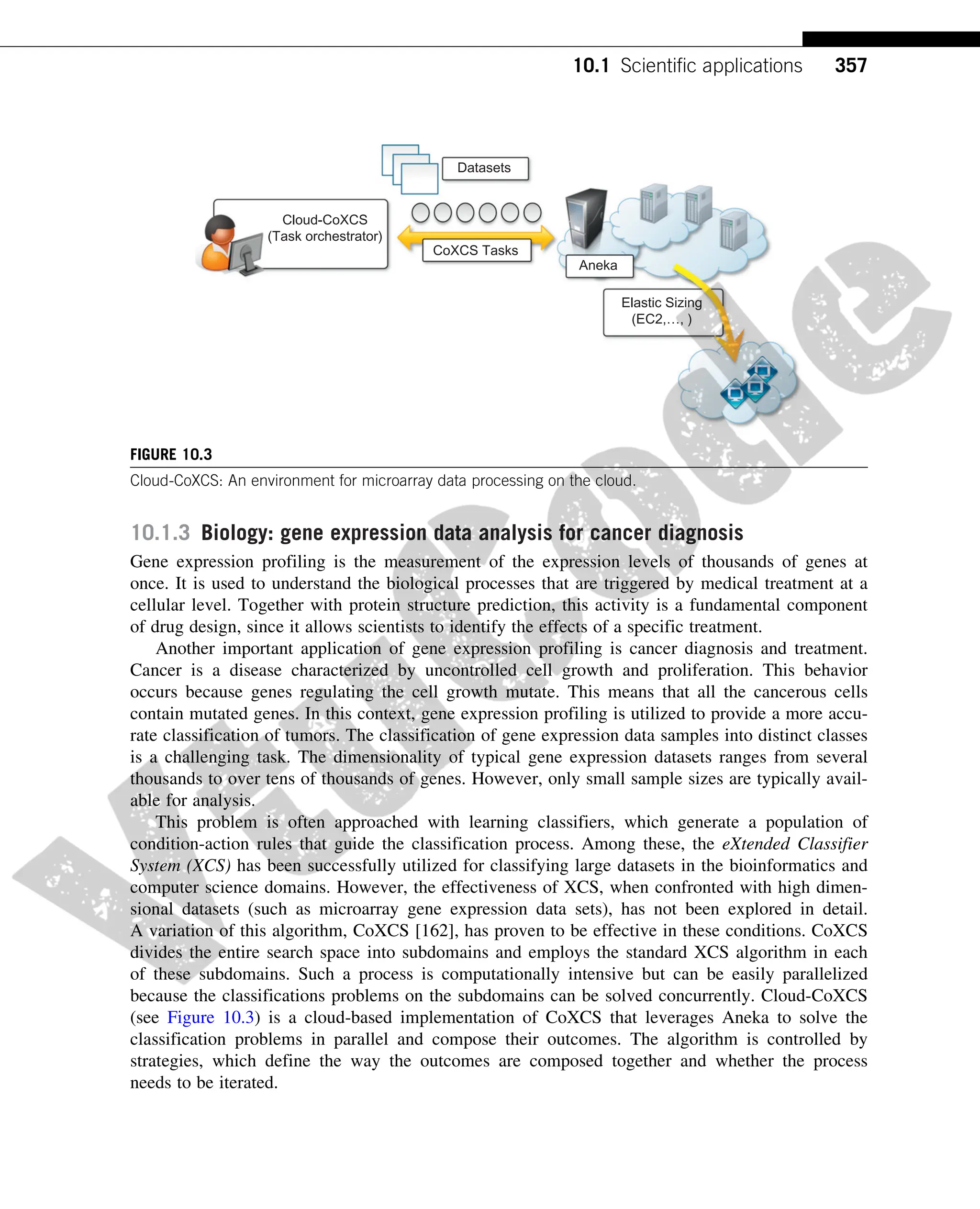 10.1.3 Biology: gene expression data analysis for cancer diagnosis
Gene expression profiling is the measurement of the expression levels of thousands of genes at
once. It is used to understand the biological processes that are triggered by medical treatment at a
cellular level. Together with protein structure prediction, this activity is a fundamental component
of drug design, since it allows scientists to identify the effects of a specific treatment.
Another important application of gene expression profiling is cancer diagnosis and treatment.
Cancer is a disease characterized by uncontrolled cell growth and proliferation. This behavior
occurs because genes regulating the cell growth mutate. This means that all the cancerous cells
contain mutated genes. In this context, gene expression profiling is utilized to provide a more accu-
rate classification of tumors. The classification of gene expression data samples into distinct classes
is a challenging task. The dimensionality of typical gene expression datasets ranges from several
thousands to over tens of thousands of genes. However, only small sample sizes are typically avail-
able for analysis.
This problem is often approached with learning classifiers, which generate a population of
condition-action rules that guide the classification process. Among these, the eXtended Classifier
System (XCS) has been successfully utilized for classifying large datasets in the bioinformatics and
computer science domains. However, the effectiveness of XCS, when confronted with high dimen-
sional datasets (such as microarray gene expression data sets), has not been explored in detail.
A variation of this algorithm, CoXCS [162], has proven to be effective in these conditions. CoXCS
divides the entire search space into subdomains and employs the standard XCS algorithm in each
of these subdomains. Such a process is computationally intensive but can be easily parallelized
because the classifications problems on the subdomains can be solved concurrently. Cloud-CoXCS
(see Figure 10.3) is a cloud-based implementation of CoXCS that leverages Aneka to solve the
classification problems in parallel and compose their outcomes. The algorithm is controlled by
strategies, which define the way the outcomes are composed together and whether the process
needs to be iterated.
Aneka
Cloud-CoXCS
(Task orchestrator)
Elastic Sizing
(EC2,…, )
CoXCS Tasks
Datasets
FIGURE 10.3
Cloud-CoXCS: An environment for microarray data processing on the cloud.
357
10.1 Scientific applications
 