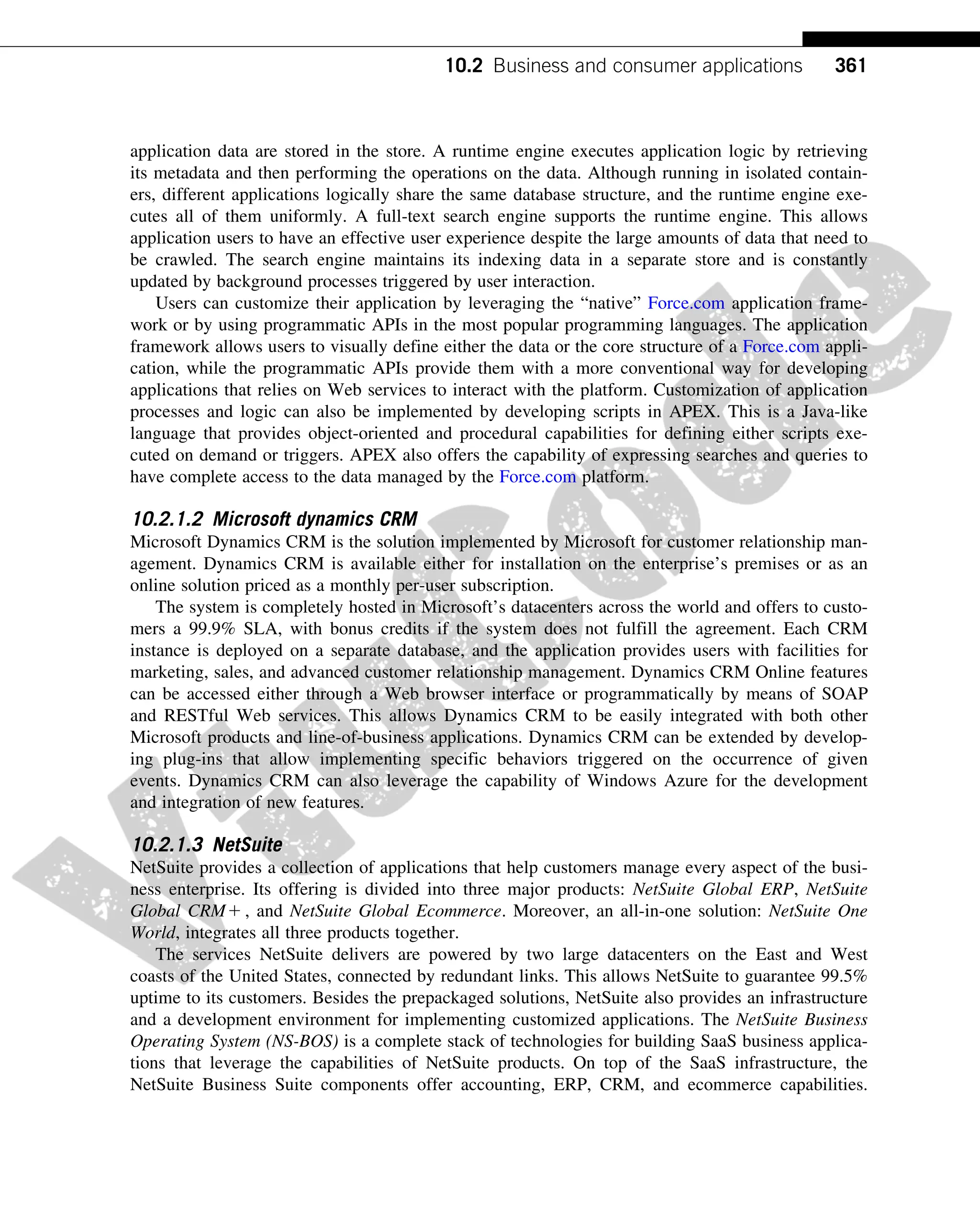 application data are stored in the store. A runtime engine executes application logic by retrieving
its metadata and then performing the operations on the data. Although running in isolated contain-
ers, different applications logically share the same database structure, and the runtime engine exe-
cutes all of them uniformly. A full-text search engine supports the runtime engine. This allows
application users to have an effective user experience despite the large amounts of data that need to
be crawled. The search engine maintains its indexing data in a separate store and is constantly
updated by background processes triggered by user interaction.
Users can customize their application by leveraging the “native” Force.com application frame-
work or by using programmatic APIs in the most popular programming languages. The application
framework allows users to visually define either the data or the core structure of a Force.com appli-
cation, while the programmatic APIs provide them with a more conventional way for developing
applications that relies on Web services to interact with the platform. Customization of application
processes and logic can also be implemented by developing scripts in APEX. This is a Java-like
language that provides object-oriented and procedural capabilities for defining either scripts exe-
cuted on demand or triggers. APEX also offers the capability of expressing searches and queries to
have complete access to the data managed by the Force.com platform.
10.2.1.2 Microsoft dynamics CRM
Microsoft Dynamics CRM is the solution implemented by Microsoft for customer relationship man-
agement. Dynamics CRM is available either for installation on the enterprise’s premises or as an
online solution priced as a monthly per-user subscription.
The system is completely hosted in Microsoft’s datacenters across the world and offers to custo-
mers a 99.9% SLA, with bonus credits if the system does not fulfill the agreement. Each CRM
instance is deployed on a separate database, and the application provides users with facilities for
marketing, sales, and advanced customer relationship management. Dynamics CRM Online features
can be accessed either through a Web browser interface or programmatically by means of SOAP
and RESTful Web services. This allows Dynamics CRM to be easily integrated with both other
Microsoft products and line-of-business applications. Dynamics CRM can be extended by develop-
ing plug-ins that allow implementing specific behaviors triggered on the occurrence of given
events. Dynamics CRM can also leverage the capability of Windows Azure for the development
and integration of new features.
10.2.1.3 NetSuite
NetSuite provides a collection of applications that help customers manage every aspect of the busi-
ness enterprise. Its offering is divided into three major products: NetSuite Global ERP, NetSuite
Global CRM1 , and NetSuite Global Ecommerce. Moreover, an all-in-one solution: NetSuite One
World, integrates all three products together.
The services NetSuite delivers are powered by two large datacenters on the East and West
coasts of the United States, connected by redundant links. This allows NetSuite to guarantee 99.5%
uptime to its customers. Besides the prepackaged solutions, NetSuite also provides an infrastructure
and a development environment for implementing customized applications. The NetSuite Business
Operating System (NS-BOS) is a complete stack of technologies for building SaaS business applica-
tions that leverage the capabilities of NetSuite products. On top of the SaaS infrastructure, the
NetSuite Business Suite components offer accounting, ERP, CRM, and ecommerce capabilities.
361
10.2 Business and consumer applications
 