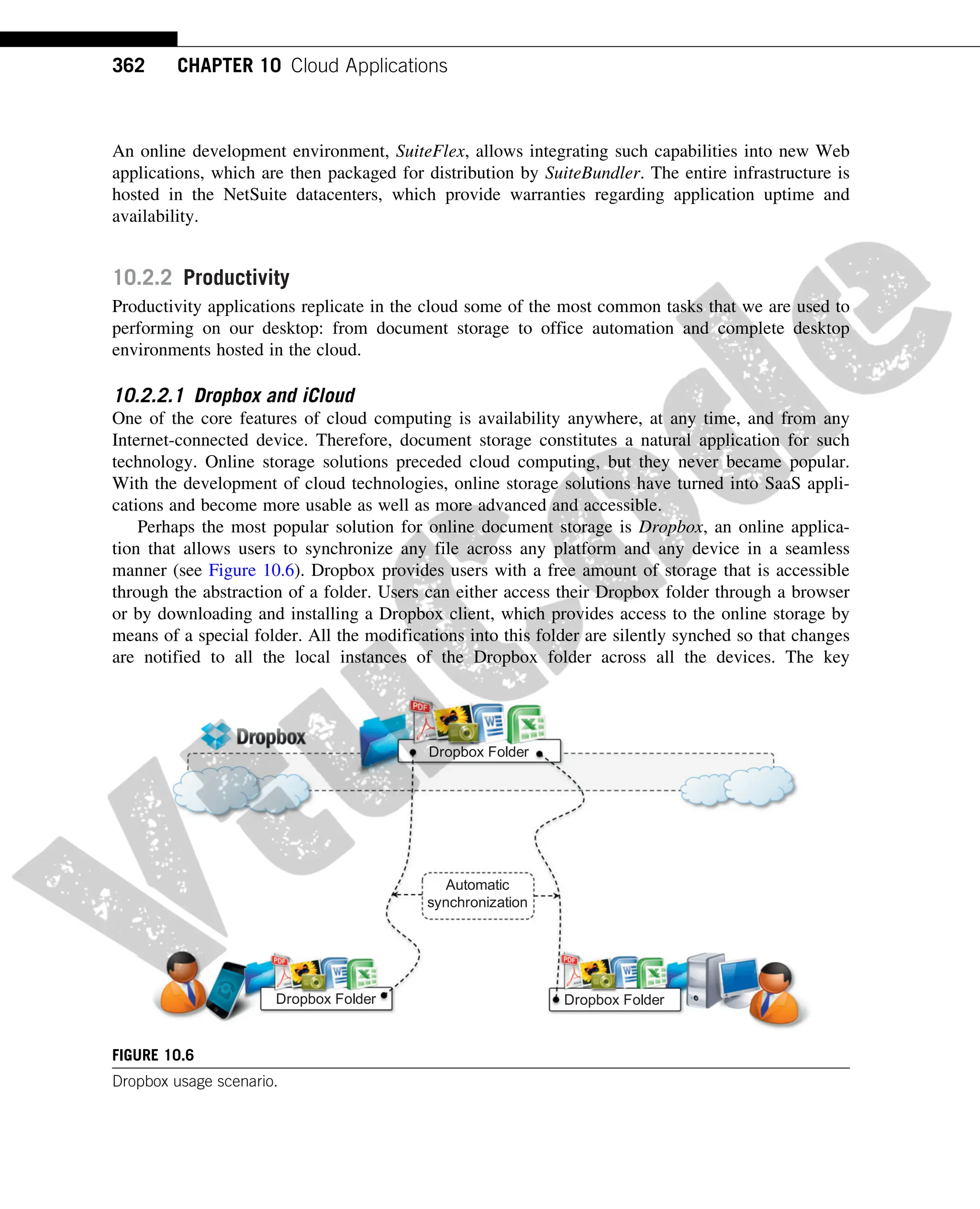 An online development environment, SuiteFlex, allows integrating such capabilities into new Web
applications, which are then packaged for distribution by SuiteBundler. The entire infrastructure is
hosted in the NetSuite datacenters, which provide warranties regarding application uptime and
availability.
10.2.2 Productivity
Productivity applications replicate in the cloud some of the most common tasks that we are used to
performing on our desktop: from document storage to office automation and complete desktop
environments hosted in the cloud.
10.2.2.1 Dropbox and iCloud
One of the core features of cloud computing is availability anywhere, at any time, and from any
Internet-connected device. Therefore, document storage constitutes a natural application for such
technology. Online storage solutions preceded cloud computing, but they never became popular.
With the development of cloud technologies, online storage solutions have turned into SaaS appli-
cations and become more usable as well as more advanced and accessible.
Perhaps the most popular solution for online document storage is Dropbox, an online applica-
tion that allows users to synchronize any file across any platform and any device in a seamless
manner (see Figure 10.6). Dropbox provides users with a free amount of storage that is accessible
through the abstraction of a folder. Users can either access their Dropbox folder through a browser
or by downloading and installing a Dropbox client, which provides access to the online storage by
means of a special folder. All the modifications into this folder are silently synched so that changes
are notified to all the local instances of the Dropbox folder across all the devices. The key
Dropbox Folder
Dropbox Folder Dropbox Folder
Automatic
synchronization
FIGURE 10.6
Dropbox usage scenario.
362 CHAPTER 10 Cloud Applications
 